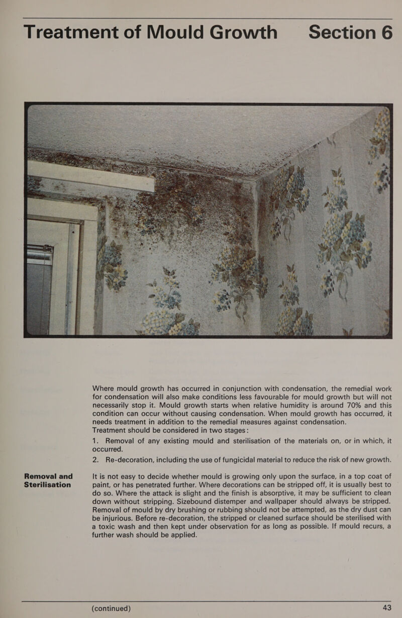 Removal and Sterilisation Where mould growth has occurred in conjunction with condensation, the remedial work for condensation will also make conditions less favourable for mould growth but will not necessarily stop it. Mould growth starts when relative humidity is around 70% and this condition can occur without causing condensation. When mould growth has occurred, it needs treatment in addition to the remedial measures against condensation. Treatment should be considered in two stages: 1. Removal of any existing mould and sterilisation of the materials on, or in which, it occurred. 2. Re-decoration, including the use of fungicidal material to reduce the risk of new growth. It is not easy to decide whether mould is growing only upon the surface, in a top coat of paint, or has penetrated further. Where decorations can be stripped off, it is usually best to do so. Where the attack is slight and the finish is absorptive, it may be sufficient to clean down without stripping. Sizebound distemper and wallpaper should always be stripped. Removal of mould by dry brushing or rubbing should not be attempted, as the dry dust can be injurious. Before re-decoration, the stripped or cleaned surface should be sterilised with a toxic wash and then kept under observation for as long as possible. If mould recurs, a further wash should be applied.