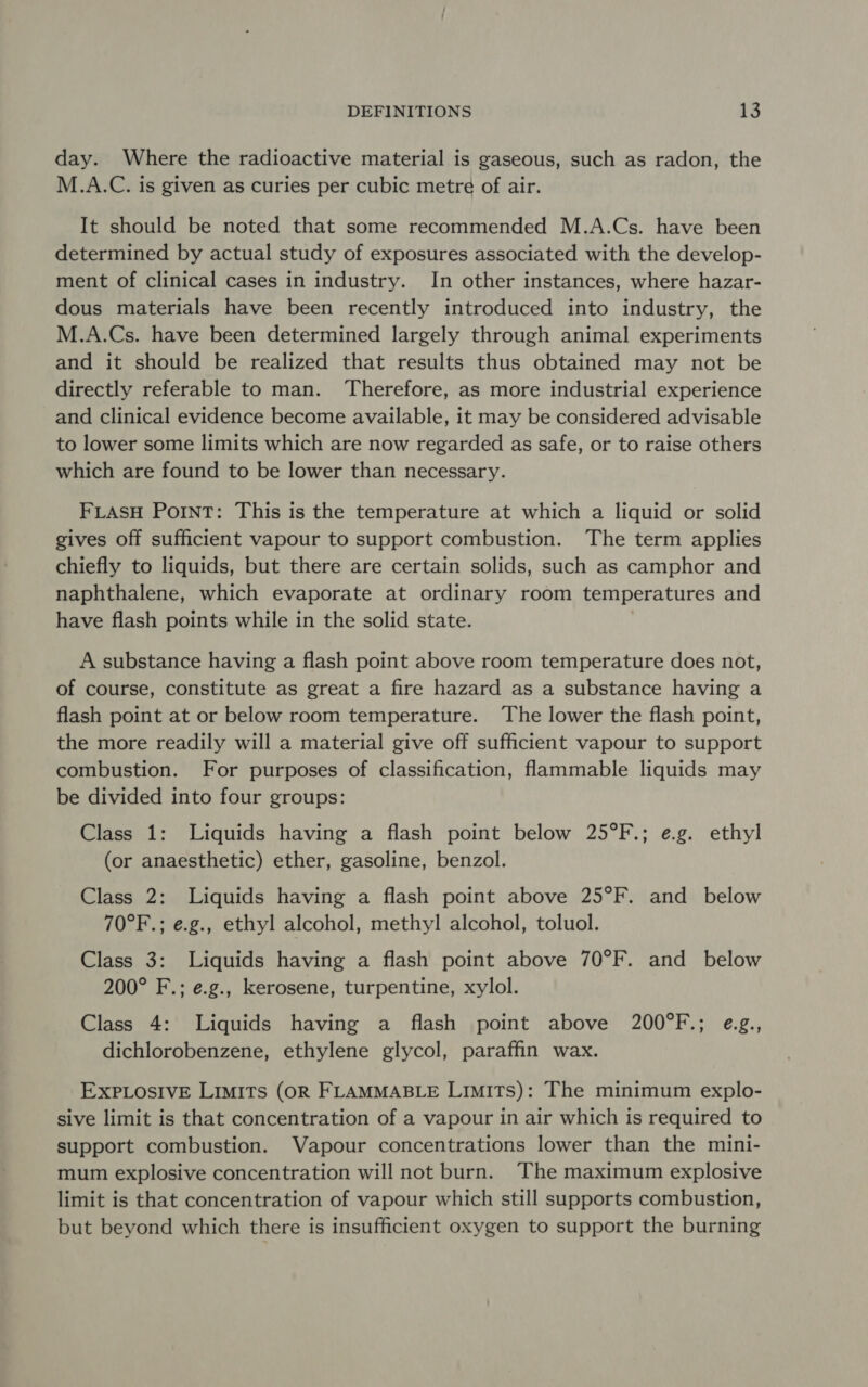 day. Where the radioactive material is gaseous, such as radon, the M.A.C. is given as curies per cubic metre of air. It should be noted that some recommended M.A.Cs. have been determined by actual study of exposures associated with the develop- ment of clinical cases in industry. In other instances, where hazar- dous materials have been recently introduced into industry, the M.A.Cs. have been determined largely through animal experiments and it should be realized that results thus obtained may not be directly referable to man. Therefore, as more industrial experience and clinical evidence become available, it may be considered advisable to lower some limits which are now regarded as safe, or to raise others which are found to be lower than necessary. FLASH Point: This is the temperature at which a liquid or solid gives off sufficient vapour to support combustion. The term applies chiefly to liquids, but there are certain solids, such as camphor and naphthalene, which evaporate at ordinary room temperatures and have flash points while in the solid state. A substance having a flash point above room temperature does not, of course, constitute as great a fire hazard as a substance having a flash point at or below room temperature. The lower the flash point, the more readily will a material give off sufficient vapour to support combustion. For purposes of classification, flammable liquids may be divided into four groups: Class 1: Liquids having a flash point below 25°F.; e.g. ethyl (or anaesthetic) ether, gasoline, benzol. Class 2: Liquids having a flash point above 25°F. and below 70°F.; e.g., ethyl alcohol, methyl alcohol, toluol. Class 3: Liquids having a flash point above 70°F. and below 200° F.; e.g., kerosene, turpentine, xylol. Class 4: Liquids having a flash point above 200°F.; e.g., dichlorobenzene, ethylene glycol, paraffin wax. EXPLOSIVE LIMITS (OR FLAMMABLE Limits): The minimum explo- sive limit is that concentration of a vapour in air which is required to support combustion. Vapour concentrations lower than the mini- mum explosive concentration will not burn. The maximum explosive limit is that concentration of vapour which still supports combustion, but beyond which there is insufficient oxygen to support the burning