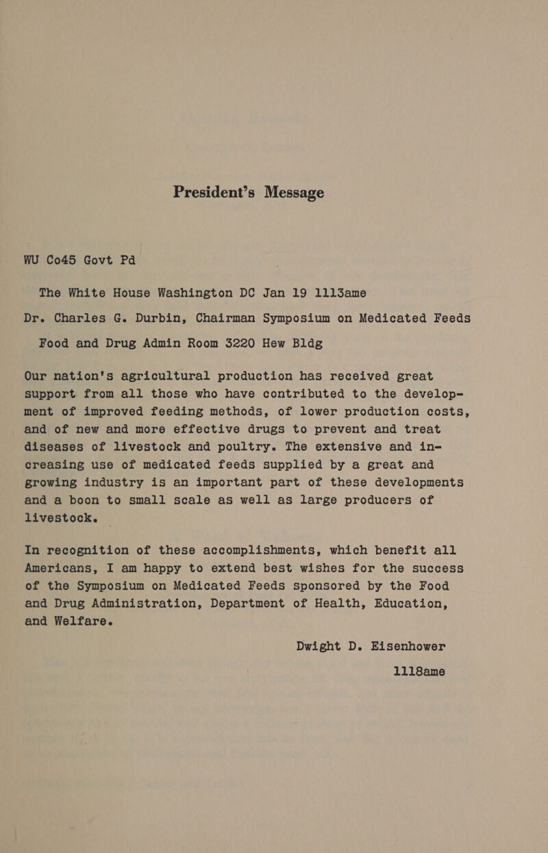 President’s Message wu Co45 Govt Pd The White House Washington DC Jan 19 1ll3ame Dr. Charles G. Durbin, Chairman Symposium on Medicated Feeds Food and Drug Admin Room 3220 Hew Bldg Our nation's agricultural production has received great support from all those who have contributed to the develop= ment of improved feeding methods, of lower production costs, and of new and more effective drugs to prevent and treat diseases of livestock and poultry. The extensive and in- creasing use of medicated feeds supplied by a great and growing industry is an important part of these developments and a boon to small scale as well as large producers of livestock. In recognition of these accomplishments, which benefit all Americans, I am happy to extend best wishes for the success of the Symposium on Medicated Feeds Sponsored by the Food and Drug Administration, Department of Health, Education, and Welfare. Dwight D. Eisenhower 1118ame