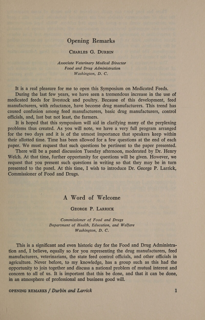 Opening Remarks CHARLES G. DURBIN Associate Veterinary Medical Director Food and Drug Administration Washington, D. C. It is a real pleasure for me to open this Symposium on Medicated Feeds. During the last few years, we have seen a tremendous increase in the use of medicated feeds for livestock and poultry. Because of this development, feed manufacturers, with reluctance, have become drug manufacturers. This trend has caused confusion among feed manufacturers, basic drug manufacturers, control Officials, and, last but not least, the farmers. It is hoped that this symposium will aid in clarifying many of the perplexing problems thus created. As you will note, we have a very full program arranged for the two days and it is of the utmost importance that speakers keep within their allotted time. Time has been allowed for a few questions at the end of each paper. We must request that such questions be pertinent to the paper presented. There will be a panel discussion Tuesday afternoon, moderated by Dr. Henry Welch. At that time, further opportunity for questions will be given. However, we request that you present such questions in writing so that they may be in turn presented to the panel. At this time, I wish to introduce Dr. George P. Larrick, Commissioner of Food and Drugs. A Word of Welcome GEORGE P. LARRICK Commissioner of Food and Drugs Department of Health, Education, and Welfare Washington, D. C. This is a significant and even historic day for the Food and Drug Administra- tion and, I believe, equally so for you representing the drug manufacturers, feed manufacturers, veterinarians, the state feed control officials, and other officials in agriculture. Never before, to my knowledge, has a group such as this had the opportunity to join together and discuss a national problem of mutual interest and concern to all of us. It is important that this be done, and that it can be done, in an atmosphere of professional and business good will.