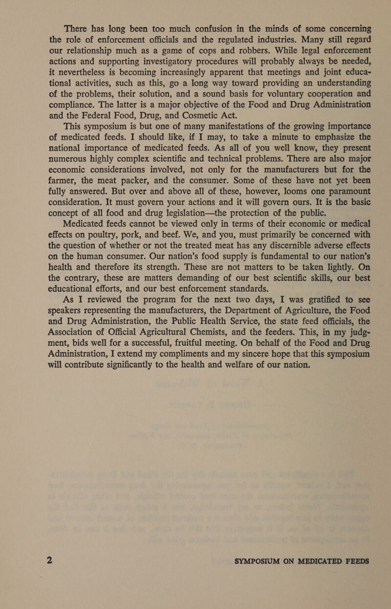 There has long been too much confusion in the minds of some concerning the role of enforcement officials and the regulated industries. Many still regard our relationship much as a game of cops and robbers. While legal enforcement actions and supporting investigatory procedures will probably always be needed, it nevertheless is becoming increasingly apparent that meetings and joint educa- tional activities, such as this, go a long way toward providing an understanding of the problems, their solution, and a sound basis for voluntary cooperation and compliance. The latter is a major objective of the Food and Drug Administration and the Federal Food, Drug, and Cosmetic Act. This symposium is but one of many manifestations of the growing importance of medicated feeds. I should like, if I may, to take a minute to emphasize the national importance of medicated feeds. As all of you well know, they present numerous highly complex scientific and technical problems. There are also major economic considerations involved, not only for the manufacturers but for the farmer, the meat packer, and the consumer. Some of these have not yet been fully answered. But over and above all of these, however, looms one paramount consideration. It must govern your actions and it will govern ours. It is the basic concept of all food and drug legislation—the protection of the public. Medicated feeds cannot be viewed only in terms of their economic or medical effects on poultry, pork, and beef. We, and you, must primarily be concerned with the question of whether or not the treated meat has any discernible adverse effects on the human consumer. Our nation’s food supply is fundamental to our nation’s health and therefore its strength. These are not matters to be taken lightly. On the contrary, these are matters demanding of our best scientific skills, our best educational efforts, and our best enforcement standards. As I reviewed the program for the next two days, I was gratified to see speakers representing the manufacturers, the Department of Agriculture, the Food and Drug Administration, the Public Health Service, the state feed officials, the Association of Official Agricultural Chemists, and the feeders. This, in my judg- ment, bids well for a successful, fruitful meeting. On behalf of the Food and Drug Administration, I extend my compliments and my sincere hope that this symposium will contribute significantly to the health and welfare of our nation.