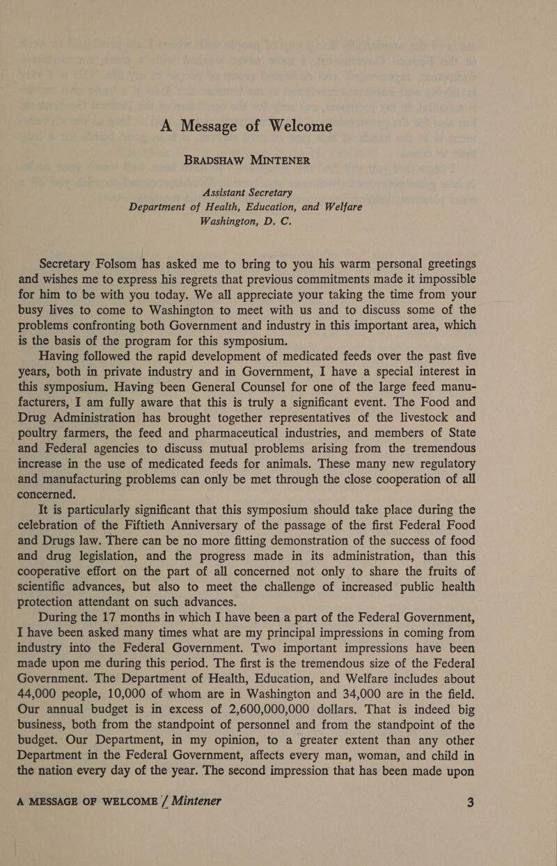 A Message of Welcome BRADSHAW MINTENER Assistant Secretary Department of Health, Education, and Welfare Washington, D, C. Secretary Folsom has asked me to bring to you his warm personal greetings and wishes me to express his regrets that previous commitments made it impossible for him to be with you today. We all appreciate your taking the time from your busy lives to come to Washington to meet with us and to discuss some of the problems confronting both Government and industry in this important area, which is the basis of the program for this symposium. Having followed the rapid development of medicated feeds over the past five years, both in private industry and in Government, I have a special interest in this symposium. Having been General Counsel for one of the large feed manu- facturers, I am fully aware that this is truly a significant event. The Food and Drug Administration has brought together representatives of the livestock and poultry farmers, the feed and pharmaceutical industries, and members of State and Federal agencies to discuss mutual problems arising from the tremendous increase in the use of medicated feeds for animals. These many new regulatory and manufacturing problems can only be met through the close cooperation of all concerned, It is particularly significant that this symposium should take place during the celebration of the Fiftieth Anniversary of the passage of the first Federal Food and Drugs law. There can be no more fitting demonstration of the success of food and drug legislation, and the progress made in its administration, than this cooperative effort on the part of all concerned not only to share the fruits of scientific advances, but also to meet the challenge of increased public health protection attendant on such advances. During the 17 months in which I have been a part of the Federal Government, I have been asked many times what are my principal impressions in coming from industry into the Federal Government. Two important impressions have been made upon me during this period. The first is the tremendous size of the Federal Government. The Department of Health, Education, and Welfare includes about 44,000 people, 10,000 of whom are in Washington and 34,000 are in the field. Our annual budget is in excess of 2,600,000,000 dollars. That is indeed big business, both from the standpoint of personnel and from the standpoint of the budget. Our Department, in my opinion, to a greater extent than any other Department in the Federal Government, affects every man, woman, and child in the nation every day of the year. The second impression that has been made upon