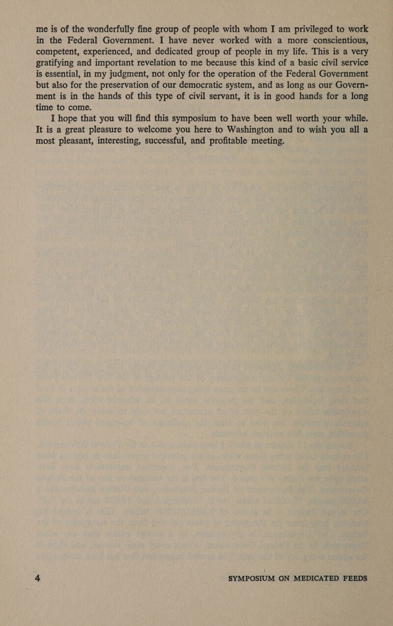 me is of the wonderfully fine group of people with whom I am privileged to work in the Federal Government. I have never worked with a more conscientious, competent, experienced, and dedicated group of people in my life. This is a very gratifying and important revelation to me because this kind of a basic civil service is essential, in my judgment, not only for the operation of the Federal Government but also for the preservation of our democratic system, and as long as our Govern- ment is in the hands of this type of civil servant, it is in good hands for a long time to come. I hope that you will find this symposium to have been well worth your while. It is a great pleasure to welcome you here to Washington and to wish you all a most pleasant, interesting, successful, and profitable meeting.