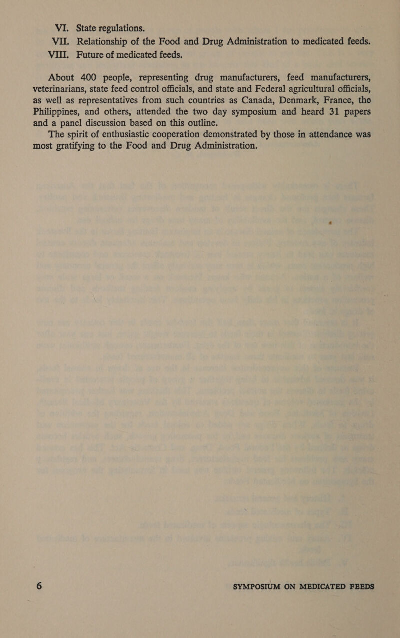 VII. Relationship of the Food and Drug Administration to medicated feeds. VII. Future of medicated feeds. About 400 people, representing drug manufacturers, feed manufacturers, veterinarians, state feed control officials, and state and Federal agricultural officials, as well as representatives from such countries as Canada, Denmark, France, the Philippines, and others, attended the two day symposium and heard 31 papers and a panel discussion based on this outline. The spirit of enthusiastic cooperation demonstrated by those in attendance was most gratifying to the Food and Drug Administration.