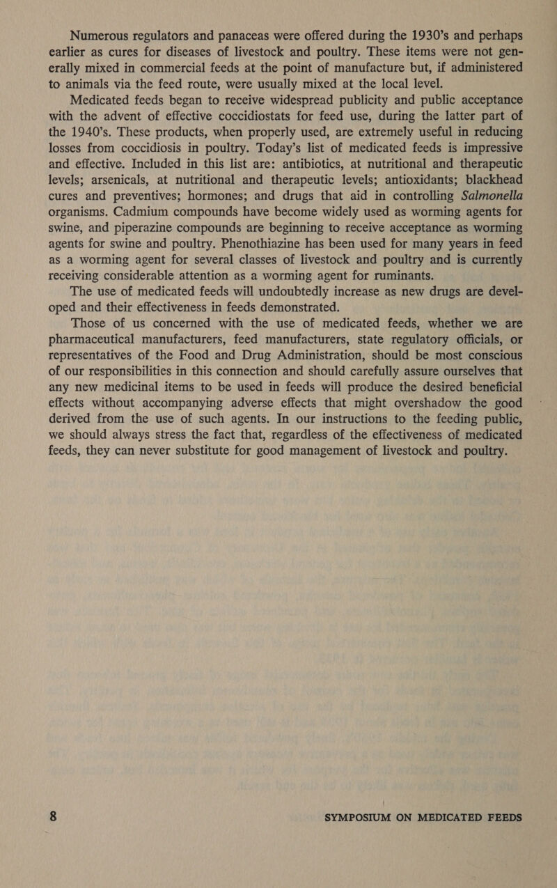 Numerous regulators and panaceas were offered during the 1930’s and perhaps earlier as cures for diseases of livestock and poultry. These items were not gen- erally mixed in commercial feeds at the point of manufacture but, if administered to animals via the feed route, were usually mixed at the local level. Medicated feeds began to receive widespread publicity and public acceptance with the advent of effective coccidiostats for feed use, during the latter part of the 1940’s. These products, when properly used, are extremely useful in reducing losses from coccidiosis in poultry. Today’s list of medicated feeds is impressive and effective. Included in this list are: antibiotics, at nutritional and therapeutic levels; arsenicals, at nutritional and therapeutic levels; antioxidants; blackhead cures and preventives; hormones; and drugs that aid in controlling Salmonella organisms. Cadmium compounds have become widely used as worming agents for swine, and piperazine compounds are beginning to receive acceptance as worming agents for swine and poultry. Phenothiazine has been used for many years in feed as a worming agent for several classes of livestock and poultry and is currently receiving considerable attention as a worming agent for ruminants. The use of medicated feeds will undoubtedly increase as new drugs are devel- oped and their effectiveness in feeds demonstrated. Those of us concerned with the use of medicated feeds, whether we are pharmaceutical manufacturers, feed manufacturers, state regulatory officials, or representatives of the Food and Drug Administration, should be most conscious of our responsibilities in this connection and should carefully assure ourselves that any new medicinal items to be used in feeds will produce the desired beneficial effects without accompanying adverse effects that might overshadow the good derived from the use of such agents. In our instructions to the feeding public, we should always stress the fact that, regardless of the effectiveness of medicated feeds, they can never substitute for good management of livestock and poultry.