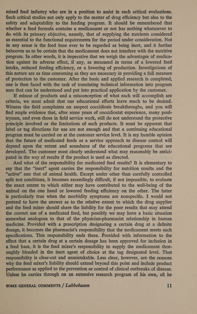 mixed feed industry who are in a position to assist in such critical evaluations. Such critical studies not only apply to the matter of drug efficiency but also to the safety and adaptability to the feeding program. It should be remembered that whether a feed formula contains a medicament or not has nothing whatsoever to do with its primary objective, namely, that of supplying the nutrients considered as essential to the functional requirements for the period under consideration. Not in any sense is the feed base ever to be regarded as being inert, and it further behooves us to be certain that the medicament does not interfere with the nutritive program. In other words, it is imperative that we weigh the advantages of medica- tion against its adverse effect, if any, as measured in terms of a lowered feed intake, reduced feeding efficiency, or a lowering of production. Investigations of this nature are as time consuming as they are necessary in providing a full measure of protection to the customer. After the basic and applied research is completed, one is then faced with the task of translating technical information into program uses that can be understood and put into practical application by the customer. If misuse of products and a misconception of what each will accomplish are criteria, we must admit that our educational efforts leave much to be desired. Witness the field complaints on suspect coccidiosis breakthroughs, and you will find ample evidence that, after some years of coccidiostat experience, many poul- trymen, and even those in field service work, still do not understand the protective principle involved or the limitations of such products. It must be apparent that label or tag directions for use are not enough and that a continuing educational program must be carried on at the customer service level. It is my humble opinion that the future of medicated feeds as a service approach to disease control will depend upon the extent and soundness of the educational programs that are developed. The customer must clearly understand what may reasonably be antici- pated in the way of results if the product is used as directed. And what of the responsibility for medicated feed results? It is elementary to say that the “inert” agent carries the responsibility for nutrition results and the “active” one that of animal health. Except under other than carefully controlled split test conditions, it becomes exceedingly difficult, if not impossible, to evaluate the exact extent to which either may have contributed to the well-being of the animal on the one hand or lowered feeding efficiency on the other. The latter is particularly true when the morbidity symptoms are nonspecific. I would not pretend to have the answer as to the relative extent to which the drug supplier and the feed mixer should share the liability for the poor results that may attend the correct use of a medicated feed, but possibly we may have a basic situation somewhat analogous to that of the physician-pharmacist relationship in human medicine. Provided with a prescription designating a certain drug at a definite dosage, it becomes the pharmacist’s responsibility that the medicament meets such specifications. This responsibility ends there. Provided with information to the effect that a certain drug at a certain dosage has been approved for inclusion in a feed base, it is the feed mixer’s responsibility to supply the medicament thor- oughly blended in the inert agent of choice at the tag designated level. That responsibility is clear-cut and unmistakable. Less clear, however, are the reasons why the feed mixer’s liability should extend beyond this point and include product performance as applied to the prevention or control of clinical outbreaks of disease. Unless he carries through on an extensive research program of his own, all he