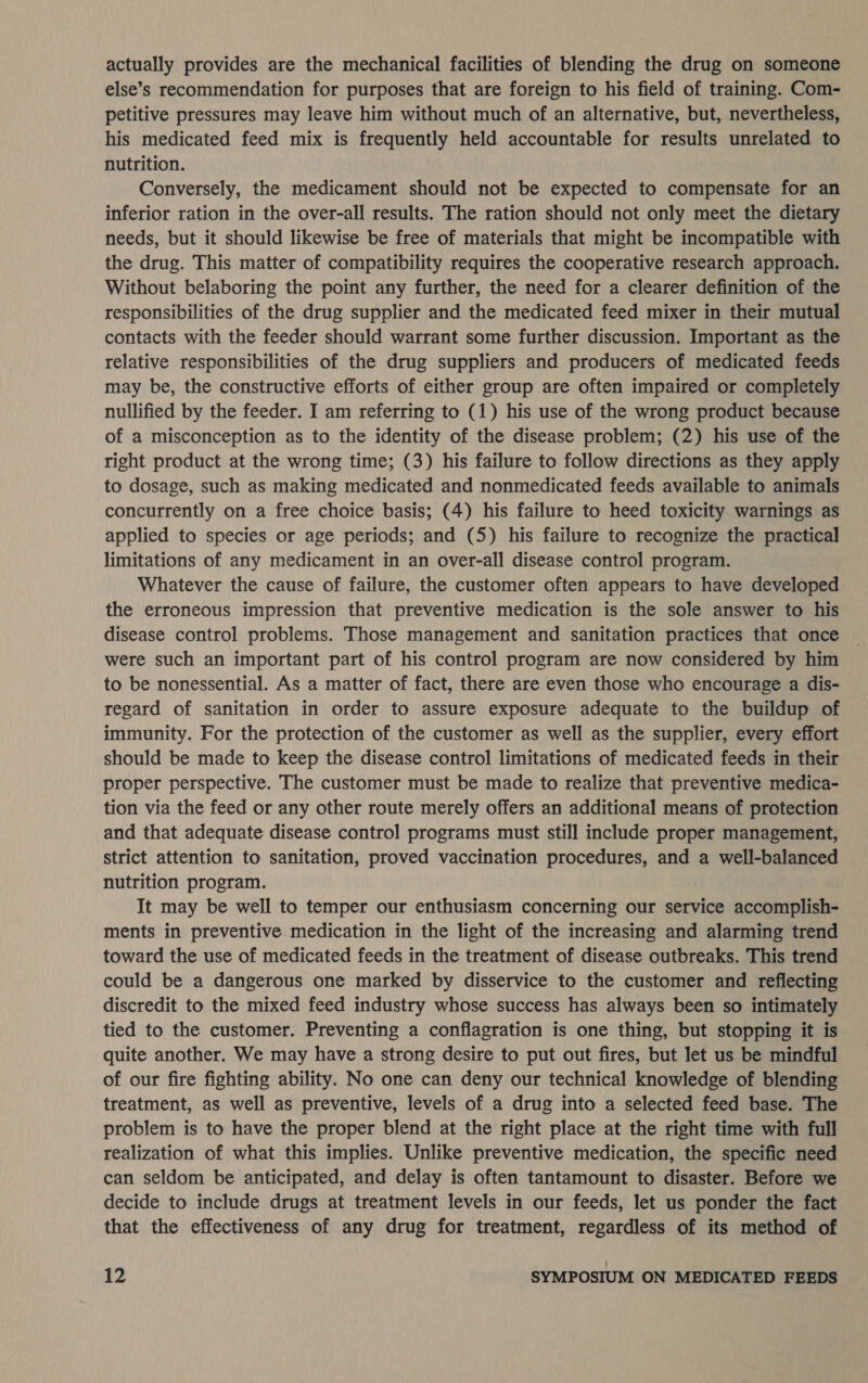 actually provides are the mechanical facilities of blending the drug on someone else’s recommendation for purposes that are foreign to his field of training. Com- petitive pressures may leave him without much of an alternative, but, nevertheless, his medicated feed mix is frequently held accountable for results unrelated to nutrition. Conversely, the medicament should not be expected to compensate for an inferior ration in the over-all results. The ration should not only meet the dietary needs, but it should likewise be free of materials that might be incompatible with the drug. This matter of compatibility requires the cooperative research approach. Without belaboring the point any further, the need for a clearer definition of the responsibilities of the drug supplier and the medicated feed mixer in their mutual contacts with the feeder should warrant some further discussion. Important as the relative responsibilities of the drug suppliers and producers of medicated feeds may be, the constructive efforts of either group are often impaired or completely nullified by the feeder. I am referring to (1) his use of the wrong product because of a misconception as to the identity of the disease problem; (2) his use of the right product at the wrong time; (3) his failure to follow directions as they apply to dosage, such as making medicated and nonmedicated feeds available to animals concurrently on a free choice basis; (4) his failure to heed toxicity warnings as applied to species or age periods; and (5) his failure to recognize the practical limitations of any medicament in an over-all disease control program. Whatever the cause of failure, the customer often appears to have developed the erroneous impression that preventive medication is the sole answer to his disease control problems. Those management and sanitation practices that once were such an important part of his control program are now considered by him to be nonessential. As a matter of fact, there are even those who encourage a dis- regard of sanitation in order to assure exposure adequate to the buildup of immunity. For the protection of the customer as well as the supplier, every effort should be made to keep the disease control limitations of medicated feeds in their proper perspective. The customer must be made to realize that preventive medica- tion via the feed or any other route merely offers an additional means of protection and that adequate disease control programs must still include proper management, strict attention to sanitation, proved vaccination procedures, and a well-balanced nutrition program. It may be well to temper our enthusiasm concerning our service accomplish- ments in preventive medication in the light of the increasing and alarming trend toward the use of medicated feeds in the treatment of disease outbreaks. This trend could be a dangerous one marked by disservice to the customer and reflecting discredit to the mixed feed industry whose success has always been so intimately tied to the customer. Preventing a conflagration is one thing, but stopping it is quite another. We may have a strong desire to put out fires, but let us be mindful of our fire fighting ability. No one can deny our technical knowledge of blending treatment, as well as preventive, levels of a drug into a selected feed base. The problem is to have the proper blend at the right place at the right time with full realization of what this implies. Unlike preventive medication, the specific need can seldom be anticipated, and delay is often tantamount to disaster. Before we decide to include drugs at treatment levels in our feeds, let us ponder the fact that the effectiveness of any drug for treatment, regardless of its method of