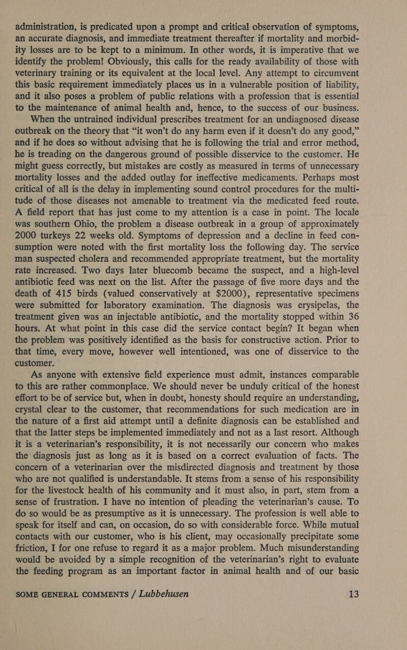 administration, is predicated upon a prompt and critical observation of symptoms, an accurate diagnosis, and immediate treatment thereafter if mortality and morbid- ity losses are to be kept to a minimum. In other words, it is imperative that we identify the problem! Obviously, this calls for the ready availability of those with veterinary training or its equivalent at the local level. Any attempt to circumvent this basic requirement immediately places us in a vulnerable position of liability, and it also poses a problem of public relations with a profession that is essential to the maintenance of animal health and, hence, to the success of our business. When the untrained individual prescribes treatment for an undiagnosed disease outbreak on the theory that “it won’t do any harm even if it doesn’t do any good,” and if he does so without advising that he is following the trial and error method, he is treading on the dangerous ground of possible disservice to the customer. He might guess correctly, but mistakes are costly as measured in terms of unnecessary mortality losses and the added outlay for ineffective medicaments. Perhaps most critical of all is the delay in implementing sound control procedures for the multi- tude of those diseases not amenable to treatment via the medicated feed route. A field report that has just come to my attention is a case in point. The locale was southern Ohio, the problem a disease outbreak in a group of approximately 2000 turkeys 22 weeks old. Symptoms of depression and a decline in feed con- sumption were noted with the first mortality loss the following day. The service man suspected cholera and recommended appropriate treatment, but the mortality rate increased. Two days later bluecomb became the suspect, and a high-level antibiotic feed was next on the list. After the passage of five more days and the death of 415 birds (valued conservatively at $2000), representative specimens were submitted for laboratory examination. The diagnosis was erysipelas, the treatment given was an injectable antibiotic, and the mortality stopped within 36 hours. At what point in this case did the service contact begin? It began when the problem was positively identified as the basis for constructive action. Prior to that time, every move, however well intentioned, was one of disservice to the customer. As anyone with extensive field experience must admit, instances comparable to this are rather commonplace. We should never be unduly critical of the honest effort to be of service but, when in doubt, honesty should require an understanding, crystal clear to the customer, that recommendations for such medication are in the nature of a first aid attempt until a definite diagnosis can be established and that the latter steps be implemented immediately and not as a last resort. Although it is a veterinarian’s responsibility, it is not necessarily our concern who makes the diagnosis just as long as it is based on a correct evaluation of facts. The concern of a veterinarian over the misdirected diagnosis and treatment by those who are not qualified is understandable. It stems from a sense of his responsibility for the livestock health of his community and it must also, in part, stem from a sense of frustration. I have no intention of pleading the veterinarian’s cause. To do so would be as presumptive as it is unnecessary. The profession is well able to speak for itself and can, on occasion, do so with considerable force. While mutual contacts with our customer, who is his client, may occasionally precipitate some friction, I for one refuse to regard it as a major problem. Much misunderstanding would be avoided by a simple recognition of the veterinarian’s right to evaluate the feeding program as an important factor in animal health and of our basic