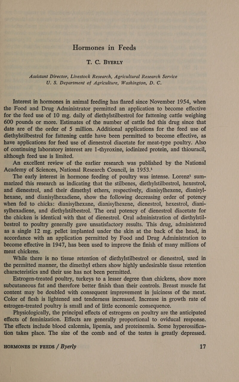 Hormones in Feeds T. C. BYERLY Assistant Director, Livestock Research, Agricultural Research Service U. S. Department of Agriculture, Washington, D. C. Interest in hormones in animal feeding has flared since November 1954, when the Food and Drug Administrator permitted an application to become effective for the feed use of 10 mg. daily of diethylstilbestrol for fattening cattle weighing 600 pounds or more. Estimates of the number of cattle fed this drug since that date are of the order of 5 million. Additional applications for the feed use of diethylstilbestrol for fattening cattle have been permitted to become effective, as have applications for feed use of dienestrol diacetate for meat-type poultry. Also of continuing laboratory interest are 1-thyroxine, iodinized protein, and thiouracil, although feed use is limited. An excellent review of the earlier research was published by the National Academy of. Sciences, National Research Council, in 1953.2 The early interest in hormone feeding of poultry was intense. Lorenz! sum- marized this research as indicating that the stilbenes, diethylstilbestrol, hexestrol, and dienestrol, and their dimethyl ethers, respectively, dianisylhexene, dianisyl- hexane, and dianisylhexadiene, show the following decreasing order of potency when fed to chicks: dianisylhexane, dianisylhexene, dienestrol, hexestrol, diani- sylhexadiene, and diethylstilbestrol. The oral potency of dienestrol diacetate for the chicken is identical with that of dienestrol. Oral administration of diethylstil- bestrol to poultry generally gave unsatisfactory results. This drug, administered as a single 12 mg. pellet implanted under the skin at the back of the head, in accordance with an application permitted by Food and Drug Administration to become effective in 1947, has been used to improve the finish of many millions of meat chickens. While there is no tissue retention of diethylstilbestrol or dienestrol, used in the permitted manner, the dimethyl ethers show highly undesirable tissue retention characteristics and their use has not been permitted. Estrogen-treated poultry, turkeys to a lesser degree than chickens, show more subcutaneous fat and therefore better finish than their controls. Breast muscle fat content may be doubled with consequent improvement in juiciness of the meat. Color of flesh is lightened and tenderness increased. Increase in growth rate of estrogen-treated poultry is small and of little economic consequence. Physiologically, the principal effects of estrogens on poultry are the anticipated effects of feminization. Effects are generally proportional to oviducal response. The effects include blood calcemia, lipemia, and proteinemia. Some hyperossifica- tion takes place. The size of the comb and of the testes is greatly depressed.