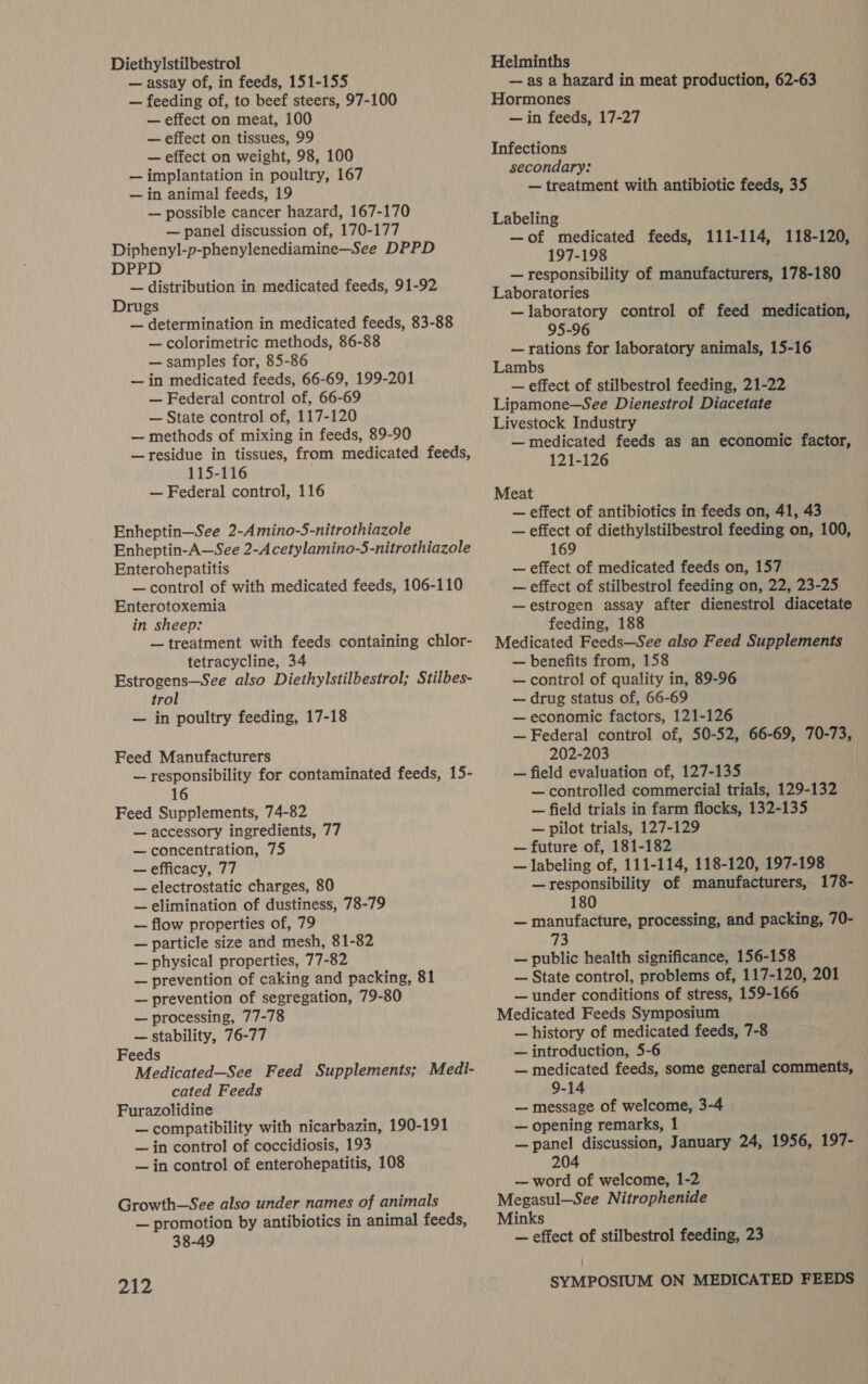 Diethylstilbestrol — assay of, in feeds, 151-155 — feeding of, to beef steers, 97-100 — effect on meat, 100 — effect on tissues, 99 — effect on weight, 98, 100 — implantation in poultry, 167 — in animal feeds, 19 — possible cancer hazard, 167-170 — panel discussion of, 170-177 Diphenyl-p-phenylenediamine—See DPPD DPPD — distribution in medicated feeds, 91-92 Drugs — determination in medicated feeds, 83-88 — colorimetric methods, 86-88 — samples for, 85-86 — in medicated feeds, 66-69, 199-201 — Federal control of, 66-69 — State control of, 117-120 — methods of mixing in feeds, 89-90 — residue in tissues, from medicated feeds, 115-116 : — Federal control, 116 Enheptin—See 2-Amino-5-nitrothiazole Enheptin-A—See 2-Acetylamino-5-nitrothiazole Enterchepatitis — control of with medicated feeds, 106-110 Enterotoxemia in sheep: — treatment with feeds containing chlor- tetracycline, 34 Estrogens—See also Diethylstilbestrol; Stilbes- trol — in poultry feeding, 17-18 Feed Manufacturers — responsibility for contaminated feeds, 15- 16 Feed Supplements, 74-82 — accessory ingredients, 77 — concentration, 75 — efficacy, 77 — electrostatic charges, 80 — elimination of dustiness, 78-79 — flow properties of, 79 — particle size and mesh, 81-82 — physical properties, 77-82 — prevention of caking and packing, 81 — prevention of segregation, 79-80 — processing, 77-78 — stability, 76-77 Feeds Medicated—See Feed Supplements; Medi- cated Feeds Furazolidine — compatibility with nicarbazin, 190-191 — in control of coccidiosis, 193 — in control of enterohepatitis, 108 Growth—See also under names of animals — promotion by antibiotics in animal feeds, 38-49 212 Helminths — as a hazard in meat production, 62-63 Hormones — in feeds, 17-27 Infections secondary: — treatment with antibiotic feeds, 35 Labeling —of medicated feeds, 111-114, 118-120, 197-198 — responsibility of manufacturers, 178-180 Laboratories —laboratory control of feed medication, 95-96 — rations for laboratory animals, 15-16 Lambs . — effect of stilbestrol feeding, 21-22 Lipamone—See Dienestrol Diacetate Livestock Industry — medicated feeds as an economic factor, 121-126 Meat — effect of antibiotics in feeds on, 41,43 — effect of diethylstilbestrol feeding on, 100, 169 — effect of medicated feeds on, 157 — effect of stilbestrol feeding on, 22, 23-25 —estrogen assay after dienestrol diacetate feeding, 188 Medicated Feeds—See also Feed Supplements — benefits from, 158 — control of quality in, 89-96 — drug status of, 66-69 — economic factors, 121-126 — Federal control of, 50-52, 66-69, 70-73, 202-203 — field evaluation of, 127-135 — controlled commercial trials, 129-132 — field trials in farm flocks, 132-135 — pilot trials, 127-129 — future of, 181-182 — labeling of, 111-114, 118-120, 197-198 — responsibility of manufacturers, 178- 180 — manufacture, processing, and packing, 70- 73 — public health significance, 156-158 — State control, problems of, 117-120, 201 — under conditions of stress, 159-166 Medicated Feeds Symposium — history of medicated feeds, 7-8 — introduction, 5-6 — medicated feeds, some general comments, 9-14 — message of welcome, 3-4 — opening remarks, 1 — panel discussion, January 24, 1956, 197- 204 — word of welcome, 1-2 Megasul—See Nitrophenide Minks — effect of stilbestrol feeding, 23 SYMPOSIUM ON MEDICATED FEEDS