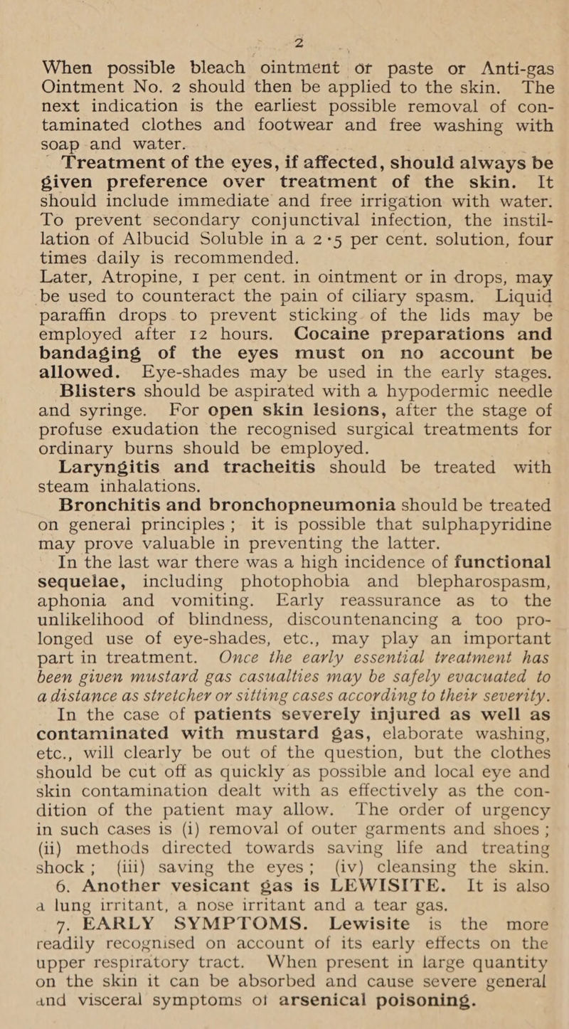 Zz When possible bleach ointment or paste or Anti-gas Ointment No. 2 should then be applied to the skin. The next indication is the earliest possible removal of con- taminated clothes and footwear and free washing with soap and water. Treatment of the eyes, if affected, should always be given preference over treatment of the skin. It should include immediate and free irrigation with water. To prevent secondary conjunctival infection, the instil- lation of Albucid Soluble in a 2+5 per cent. solution, four times daily is recommended. Later, Atropine, I per cent. in ointment or in drops, may be used to counteract the pain of ciliary spasm. Liquid paraffin drops to prevent sticking of the lids may be employed after 12 hours. Cocaine preparations and bandaging of the eyes must on no account be allowed. Eye-shades may be used in the early stages. Blisters should be aspirated with a hypodermic needle and syringe. For open skin lesions, after the stage of profuse exudation the recognised surgical treatments for ordinary burns should be employed. Laryngitis and tracheitis should be treated with steam inhalations. Bronchitis and bronchopneumonia should be treated on general principles; it is possible that sulphapyridine may prove valuable in preventing the latter. In the last war there was a high incidence of functional sequelae, including photophobia and _ blepharospasm, aphonia and vomiting. Early reassurance as to the unlikelihood of blindness, discountenancing a too pro- longed use of eye-shades, etc., may play an important part in treatment. Once the early essential treatment has been given mustard gas casualties may be safely evacuated to a distance as stretcher or sitting cases according to thety severity. In the case of patients severely injured as well as contaminated with mustard gas, elaborate washing, etc., will clearly be out of the question, but the clothes should be cut off as quickly as possible and local eye and skin contamination dealt with as effectively as the con- dition of the patient may allow. The order of urgency in such cases is (i) removal of outer garments and shoes ; (ii) methods directed towards saving life and treating shock; ({iii) saving the eyes; (iv) cleansing the skin. 6. Another vesicant gas is LEWISITE. It is also a lung irritant, a nose irritant and a tear gas. 7. EARLY SYMPTOMS. Lewisite is the more readily recognised on account of its early effects on the upper respiratory tract. When present in large quantity on the skin it can be absorbed and cause severe general and visceral symptoms oi arsenical poisoning.