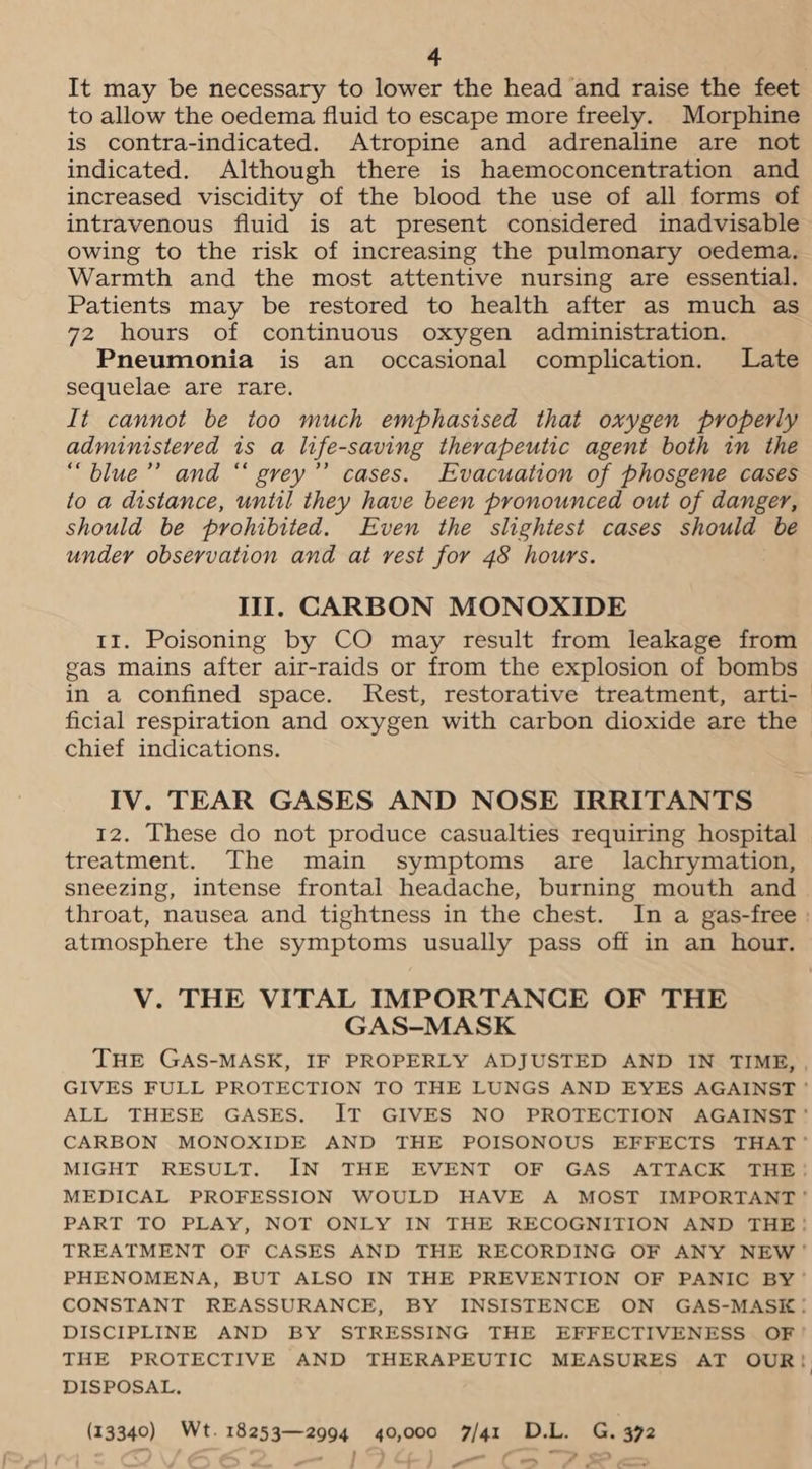 It may be necessary to lower the head and raise the feet to allow the oedema fluid to escape more freely. Morphine is contra-indicated. Atropine and adrenaline are not indicated. Although there is haemoconcentration and increased viscidity of the blood the use of all forms of intravenous fluid is at present considered inadvisable owing to the risk of increasing the pulmonary oedema. Warmth and the most attentive nursing are essential. Patients may be restored to health after as much as 72 hours of continuous oxygen administration. Pneumonia is an occasional complication. Late sequelae are rare. It cannot be too much emphasised that oxygen properly administered 1s a life-saving therapeutic agent both in the “blue’’ and “ grey”’ cases. Evacuation of phosgene cases to a distance, until they have been pronounced out of danger, should be prohibited. Even the slightest cases should be under observation and at vest for 48 hours. III. CARBON MONOXIDE II. Poisoning by CO may result from leakage from gas mains after air-raids or from the explosion of bombs ficial respiration and oxygen with carbon dioxide are the chief indications. IV. TEAR GASES AND NOSE IRRITANTS 12. These do not produce casualties requiring hospital treatment. The main symptoms are _ lachrymation, sneezing, intense frontal headache, burning mouth and atmosphere the symptoms usually pass off in an hour. V. THE VITAL IMPORTANCE OF THE GAS-MASK DISPOSAL. (13340) Wt. 18253—2994 40,000 7/41 D.L. G. 372 a —_
