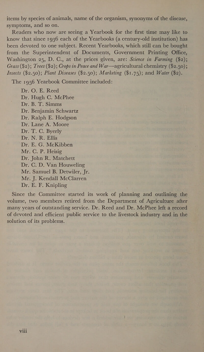 items by species of animals, name of the organism, synonyms of the disease, symptoms, and so on. Readers who now are seeing a Yearbook for the first time may like to know that since 1936 each of the Yearbooks (a century-old institution) has been devoted to one subject. Recent Yearbooks, which still can be bought from the Superintendent of Documents, Government Printing Office, Washington 25, D. C., at the prices given, are: Sczence in Farming ($2); Grass ($2); Trees ($2); Crops in Peace and War—agricultural chemistry ($2.50); Insects ($2.50); Plant Diseases ($2.50); Marketing ($1.75); and Water ($2). The 1956 Yearbook Committee included: Dr. OF EeReed Dr. Hugh C. McPhee Dr. B. T. Simms Dr. Benjamin Schwartz Dr. Ralph E. Hodgson Dr. Lane A. Moore Pree’. Dyery Dr. N. R. Ellis Dr. E. G. McKibben Mr. C. P. Heisig Dr. John R. Matchett Dr. C. D. Van Houweling Mr. Samuel B. Detwiler, Jr. Mr. J. Kendall McClarren Dr. E. F. Knipling Since the Committee started its work of planning and outlining the volume, two members retired from the Department of Agriculture after many years of outstanding service. Dr. Reed and Dr. McPhee left a record of devoted and efficient public service to the livestock industry and in the solution of its problems. Vill