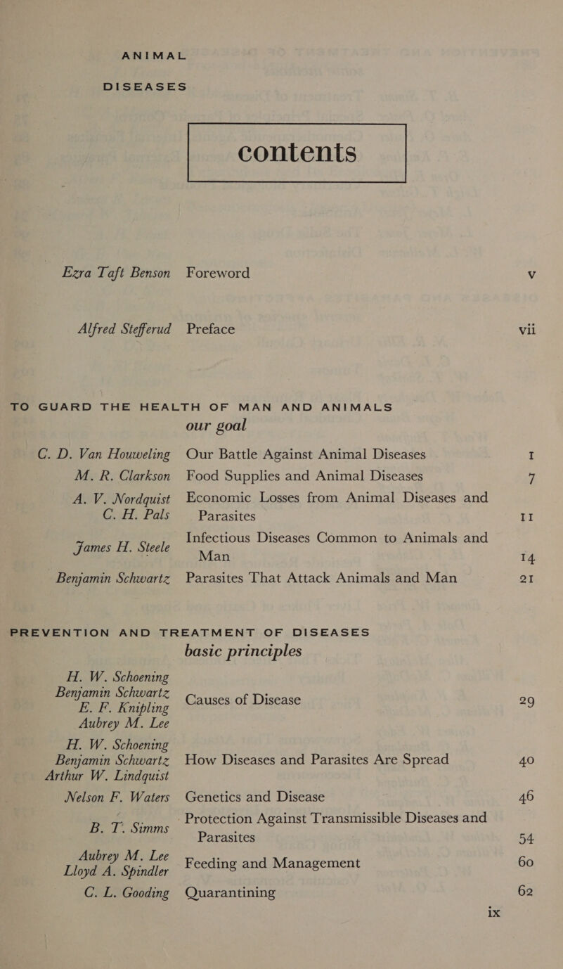 DISEASES contents Ezra Taft Benson Foreword Vv Alfred Stefferud Preface Vil TO GUARD THE HEALTH OF MAN AND ANIMALS our goal C. D. Van Houweling Our Battle Against Animal Diseases I M. R. Clarkson Food Supplies and Animal Diseases 7 A. V. Nordquist Economic Losses from Animal Diseases and Caldi Pals Parasites Tl Infectious Diseases Common to Animals and Man 14 Benjamin Schwartz Parasites That Attack Animals and Man 21 James H. Steele PREVENTION AND TREATMENT OF DISEASES basic principles H.. W. Schoening Benjamin Schwartz . BOR Kaibling Causes of Disease 29 Aubrey M. Lee HT. W. Schoening Benjamin Schwartz How Diseases and Parasites Are Spread 40 Arthur W. Lindquist Nelson F. Waters Genetics and Disease 46 B. rT 7 eed Protection Against Transmissible Diseases and Parasites 54 eee M «Lee Feeding and Management 60 Lloyd A. Spindler C. L. Gooding Quarantining 62