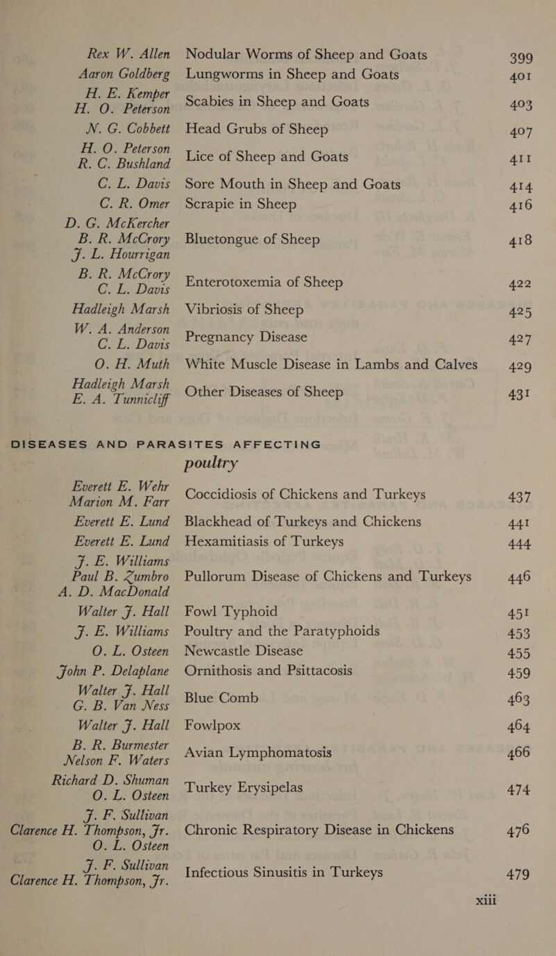 Rex W. Allen Aaron Goldberg H. E. Kemper H. O. Peterson N. G. Cobbett H. O. Peterson R. C. Bushland C. L. Davis C. R. Omer D. G. McKercher B. R. McCrory J. L. Hourrigan B. R. McCrory C. L. Davis Hadleigh Marsh W. A. Anderson C. L. Davis O. H. Muth Hadleigh Marsh E. A. Tunnicliff Nodular Worms of Sheep and Goats Lungworms in Sheep and Goats Scabies in Sheep and Goats Head Grubs of Sheep Lice of Sheep and Goats Sore Mouth in Sheep and Goats Scrapie in Sheep Bluetongue of Sheep Enterotoxemia of Sheep Vibriosis of Sheep Pregnancy Disease White Muscle Disease in Lambs and Calves Other Diseases of Sheep Everett E. Wehr Marion M. Farr Everett E. Lund Everett E. Lund J. E. Williams Paul B. Kumbro A. D. MacDonald Walter F. Hall J. E. Williams O. L. Osteen John P. Delaplane Walter F. Hall G. B. Van Ness Walter F. Hall B. R. Burmester Nelson F. Waters Richard D. Shuman O. L. Osteen J. F. Sullivan Clarence H. ngage ae O. L. Osteen J. F. Sullivan ice H., Thompson, Fr. poultry Coccidiosis of Chickens and Turkeys Blackhead of Turkeys and Chickens Hexamitiasis of ‘Turkeys Pullorum Disease of Chickens and Turkeys Fowl Typhoid Poultry and the Paratyphoids Newcastle Disease Ornithosis and Psittacosis Blue Comb Fowlpox Avian Lymphomatosis Turkey Erysipelas Chronic Respiratory Disease in Chickens Infectious Sinusitis in Turkeys aos 401 403 407 AII 414 416 418 422 425 427 429 431 437 441 444 446 451 = 455 459 463 464 466 474 476 479
