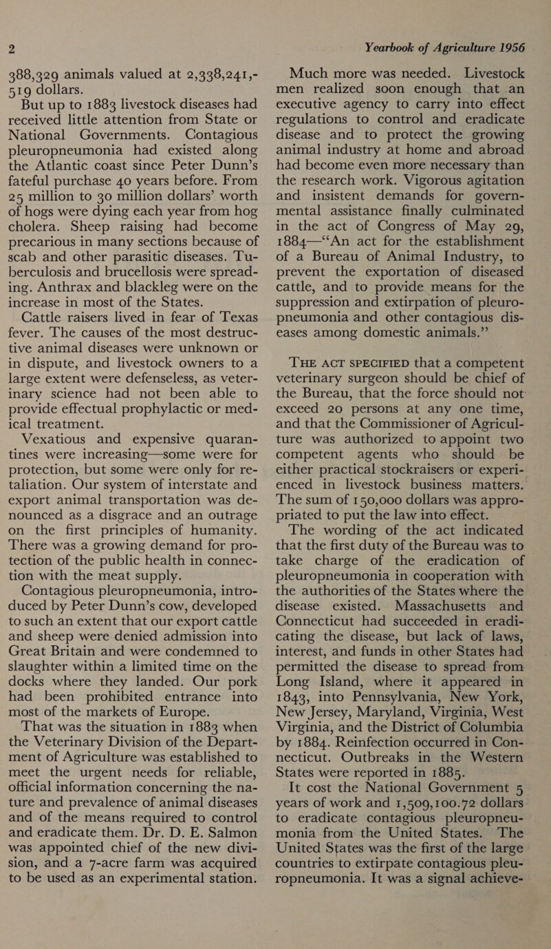 388,329 animals valued at 2,338,241,- 519 dollars. But up to 1883 livestock diseases had received little attention from State or National Governments. Contagious pleuropneumonia had existed along the Atlantic coast since Peter Dunn’s fateful purchase 40 years before. From 25 million to 30 million dollars’ worth of hogs were dying each year from hog cholera. Sheep raising had become precarious in many sections because of scab and other parasitic diseases. ‘Tu- berculosis and brucellosis were spread- ing. Anthrax and blackleg were on the increase in most of the States. Cattle raisers lived in fear of ‘Texas fever. The causes of the most destruc- tive animal diseases were unknown or in dispute, and livestock owners to a large extent were defenseless, as veter- inary science had not been able to provide effectual prophylactic or med- ical treatment. Vexatious and expensive quaran- tines were increasing—some were for protection, but some were only for re- taliation. Our system of interstate and export animal transportation was de- nounced as a disgrace and an outrage on the first principles of humanity. There was a growing demand for pro- tection of the public health in connec- tion with the meat supply. Contagious pleuropneumonia, intro- duced by Peter Dunn’s cow, developed to such an extent that our export cattle and sheep were denied admission into Great Britain and were condemned to slaughter within a limited time on the docks where they landed. Our pork had been prohibited entrance into most of the markets of Europe. That was the situation in 1883 when the Veterinary Division of the Depart- ment of Agriculture was established to meet the urgent needs for reliable, official information concerning the na- ture and prevalence of animal diseases and of the means required to control and eradicate them. Dr. D. E. Salmon was appointed chief of the new divi- sion, and a 7-acre farm was acquired to be used as an experimental station. Much more was needed. Livestock men realized soon enough that an executive agency to carry into effect regulations to control and eradicate disease and to protect the growing animal industry at home and abroad had become even more necessary than the research work. Vigorous agitation and insistent demands for govern- mental assistance finally culminated in the act of Congress of May 209, 1884—“‘‘An act for the establishment of a Bureau of Animal Industry, to prevent the exportation of diseased cattle, and to provide means for the suppression and extirpation of pleuro- pneumonia and other contagious dis- eases among domestic animals.”’ THE ACT SPECIFIED that a competent veterinary surgeon should be chief of the Bureau, that the force should not: exceed 20 persons at any one time, and that the Commissioner of Agricul- ture was authorized to appoint two competent agents who should be either practical stockraisers or experi- enced in livestock business matters. The sum of 150,000 dollars was appro- priated to put the law into effect. The wording of the act indicated that the first duty of the Bureau was to take charge of the eradication of pleuropneumonia in cooperation with the authorities of the States where the disease existed. Massachusetts and Connecticut had succeeded in eradi- cating the disease, but lack of laws, interest, and funds in other States had permitted the disease to spread from Long Island, where it appeared in 1843, into Pennsylvania, New York, New Jersey, Maryland, Virginia, West Virginia, and the District of Columbia by 1884. Reinfection occurred in Con- necticut. Outbreaks in the Western States were reported in 1885. It cost the National Government 5 years of work and 1,509,100.72 dollars. to eradicate contagious pleuropneu- monia from the United States. The United States was the first of the large countries to extirpate contagious pleu- ropneumonia. It was a signal achieve-
