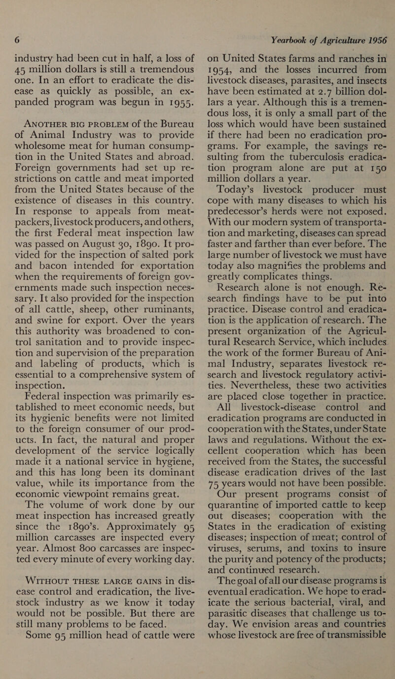 industry had been cut in half, a loss of 45 million dollars is still a tremendous one. In an effort to eradicate the dis- ease as quickly as possible, an ex- panded program was begun in 1955. ANOTHER BIG PROBLEM Of the Bureau of Animal Industry was to provide wholesome meat for human consump- tion in the United States and abroad. Foreign governments had set up re- strictions on cattle and meat imported from the United States because of the existence of diseases in this country. In response to appeals from meat- packers, livestock producers, and others, the first Federal meat inspection law was passed on August 30, 1890. It pro- vided for the inspection of salted pork and bacon intended for exportation when the requirements of foreign gov- ernments made such inspection neces- sary. It also provided for the inspection of all cattle, sheep, other ruminants, and swine for export. Over the years this authority was broadened to con- trol sanitation and to provide inspec- tion and supervision of the preparation and labeling of products, which is essential to a comprehensive system of inspection. Federal inspection was. primarily es- tablished to meet economic needs, but its hygienic benefits were not limited to the foreign consumer of our prod- ucts. In fact, the natural and proper development of the service logically made it a national service in hygiene, and this has long been its dominant value, while its importance from the economic viewpoint remains great. The volume of work done by our meat inspection has increased greatly since the 18g90’s. Approximately 95 million carcasses are inspected every year. Almost 800 carcasses are inspec- ted every minute of every working day. WITHOUT THESE LARGE GAINS in dis- ease control and eradication, the live- stock industry as we know it today would not be possible. But there are still many problems to be faced. Some 95 million head of cattle were on United States farms and ranches in 1954, and the losses incurred from livestock diseases, parasites, and insects have been estimated at 2.7 billion dol- lars a year. Although this is a tremen- dous loss, it is only a small part of the loss which would have been sustained if there had been no eradication pro- grams. For example, the savings re- sulting from the tuberculosis eradica- tion program alone are put at 150 million dollars a year. Today’s livestock producer must cope with many diseases to which his predecessor’s herds were not exposed. With our modern system of transporta- tion and marketing, diseases can spread faster and farther than ever before. The large number of livestock we must have today also magnifies the problems and greatly complicates things. Research alone is not enough. Re- search findings have to be put into practice. Disease control and eradica- tion is the application of research. ‘The present organization of the Agricul- tural Research Service, which includes. the work of the former Bureau of Ani- mal Industry, separates livestock re- search and livestock regulatory activi- ties. Nevertheless, these two activities are placed close together in practice. All livestock-disease control and eradication programs are conducted in cooperation with the States, under State laws and regulations. Without the ex- cellent cooperation which has been received from the States, the successful disease eradication drives of the last 75 years would not have been possible. Our present programs consist of quarantine of imported cattle to keep out diseases; cooperation with the States in the eradication of existing diseases; inspection of meat; control of viruses, serums, and toxins to insure the purity and potency of the products; and continued research. The goal ofall our disease programs is eventual eradication. We hope to erad= icate the serious bacterial, viral, and parasitic diseases that challenge us to- day. We envision areas and countries whose livestock are free of transmissible