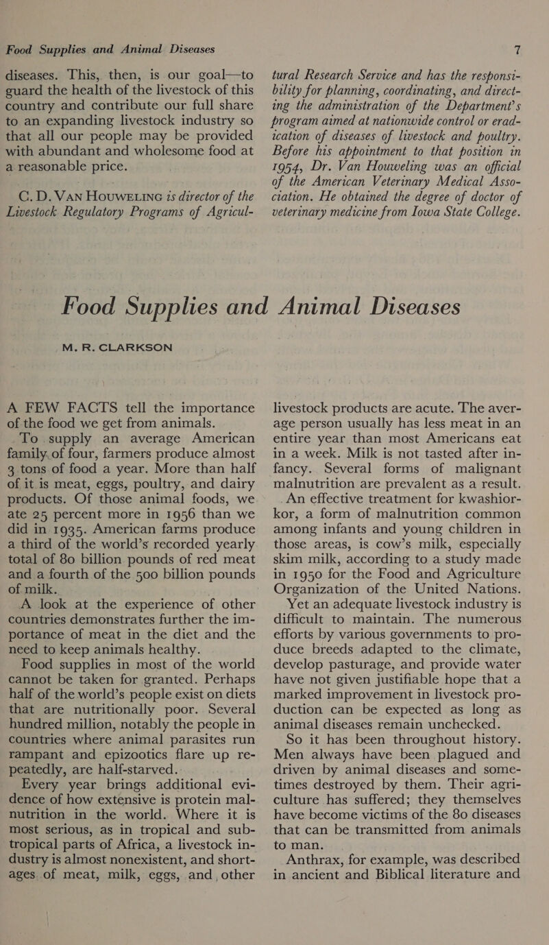 diseases. This, then, is our goal—to guard the health of the livestock of this country and contribute our full share to an expanding livestock industry so that all our people may be provided with abundant and wholesome food at a reasonable price. C.D. VAN HouwE inc 15 director of the Livestock Regulatory Programs of Agricul- tural Research Service and has the responsi- bility for planning, coordinating, and direct- ing the administration of the Department’s program aimed at nationwide control or erad- wation of diseases of livestock and poultry. Before his appointment to that position in 1954, Dr. Van Houweling was an official of the American Veterinary Medical Asso- ciation. He obtained the degree of doctor of veterinary medicine from Iowa State College. M. R. CLARKSON A FEW FACTS tell the importance of the food we get from animals. To. supply an average American family.of four, farmers produce almost 3 tons.of food a year. More than half of it is meat, eggs, poultry, and dairy products. Of those animal foods, we ate 25 percent more in 1956 than we did in 1935. American farms produce a third of the world’s recorded yearly total of 80 billion pounds of red meat of. milk. A look at the experience of other countries demonstrates further the im- portance of meat in the diet and the need to keep animals healthy. Food supplies in most of the world cannot be taken for granted. Perhaps half of the world’s people exist on diets that are nutritionally poor. Several hundred million, notably the people in countries where animal parasites run rampant and epizootics flare up re- peatedly, are half-starved.. Every year brings additional evi- dence of how extensive is protein mal- nutrition in the world. Where it is most serious, as in tropical and sub- tropical parts of Africa, a livestock in- dustry is almost nonexistent, and short- ages of meat, milk, eggs, and, other livestock products are acute. The aver- age person usually has less meat in an entire year than most Americans eat in a week. Milk is not tasted after in- fancy. Several forms of malignant malnutrition are prevalent as a result. An effective treatment for kwashior- kor, a form of malnutrition common among infants and young children in those areas, is cow’s milk, especially skim milk, according to a study made in 1950 for the Food and Agriculture Organization of the United Nations. Yet an adequate livestock industry is difficult to maintain. The numerous efforts by various governments to pro- duce breeds adapted to the climate, develop pasturage, and provide water have not given justifiable hope that a marked improvement in livestock pro- duction can be expected as long as animal diseases remain unchecked. So it has been throughout history. Men always have been plagued and driven by animal diseases and some- times destroyed by them. Their agri- culture has suffered; they themselves have become victims of the 80 diseases that can be transmitted from animals to man. Anthrax, for example, was described in ancient and Biblical literature and
