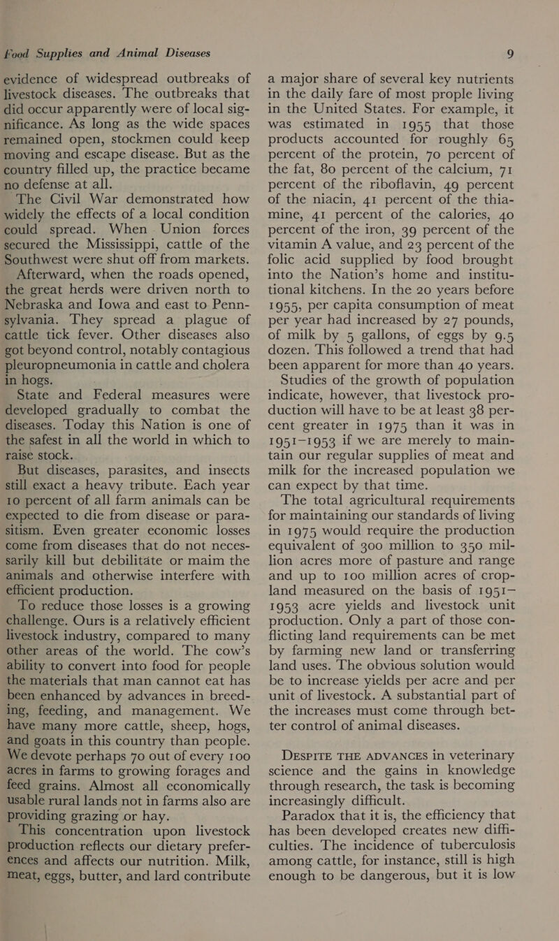 evidence of widespread outbreaks of livestock diseases. ‘The outbreaks that did occur apparently were of local sig- nificance. As long as the wide spaces remained open, stockmen could keep moving and escape disease. But as the country filled up, the practice became no defense at all. The Civil War demonstrated how widely the effects of a local condition could spread. When Union forces secured the Mississippi, cattle of the Southwest were shut off from markets. Afterward, when the roads opened, the great herds were driven north to Nebraska and Iowa and east to. Penn- sylvania. ‘They spread a plague of cattle tick fever. Other diseases also got beyond control, notably contagious pleuropneumonia in cattle and cholera in hogs. | State and Federal measures were developed gradually to combat the diseases. Today this Nation is one of the safest in all the world in which to raise stock. But diseases, parasites, and insects still exact a heavy tribute. Each year 10 percent of all farm animals can be expected to die from disease or para- sitism. Even greater economic losses come from diseases that do not neces- sarily kill but debilitate or maim the animals and otherwise interfere with efficient production. To reduce those losses is a growing challenge. Ours is a relatively efficient livestock industry, compared to many other areas of the world. The cow’s ability to convert into food for people the materials that man cannot eat has been enhanced by advances in breed- ing, feeding, and management. We have many more cattle, sheep, hogs, and goats in this country than people. We devote perhaps 70 out of every 100 acres in farms to growing forages and feed grains. Almost all economically usable rural lands not in farms also are providing grazing or hay. This concentration upon livestock production reflects our dietary prefer- ences and affects our nutrition. Milk, meat, eggs, butter, and lard contribute a major share of several key nutrients in the daily fare of most prople living in the United States. For example, it was estimated in 1955 that those products accounted for roughly 65 percent of the protein, 70 percent of the fat, 80 percent of the calcium, 71 percent of the riboflavin, 49 percent of the niacin, 41 percent of the thia- mine, 41 percent of the calories, 40 percent of the iron, 39 percent of the vitamin A value, and 23 percent of the folic acid supplied by food brought into the Nation’s home and institu- tional kitchens. In the 20 years before 1955, per capita consumption of meat per year had increased by 27 pounds, of milk by 5 gallons, of eggs by 9.5 dozen. ‘This followed a trend that had been apparent for more than 40 years. Studies of the growth of population indicate, however, that livestock pro- duction will have to be at least 38 per- cent greater in 1975 than it was in 1951-1953 if we are merely to main- tain our regular supplies of meat and milk for the increased population we can expect by that time. The total agricultural requirements for maintaining our standards of living in 1975 would require the production equivalent of 300 million to 350 mil- lion acres more of pasture and range and up to 1oo million acres of crop- land measured on the basis of 1951- 1953 acre yields and livestock unit production. Only a part of those con- flicting land requirements can be met by farming new land or transferring land uses. The obvious solution would be to increase yields per acre and per unit of livestock. A substantial part of the increases must come through bet- ter control of animal diseases. DESPITE THE ADVANCES in veterinary science and the gains in knowledge through research, the task is becoming increasingly difficult. Paradox that it is, the efficiency that has been developed creates new difh- culties. The incidence of tuberculosis among cattle, for instance, still is high enough to be dangerous, but it is low