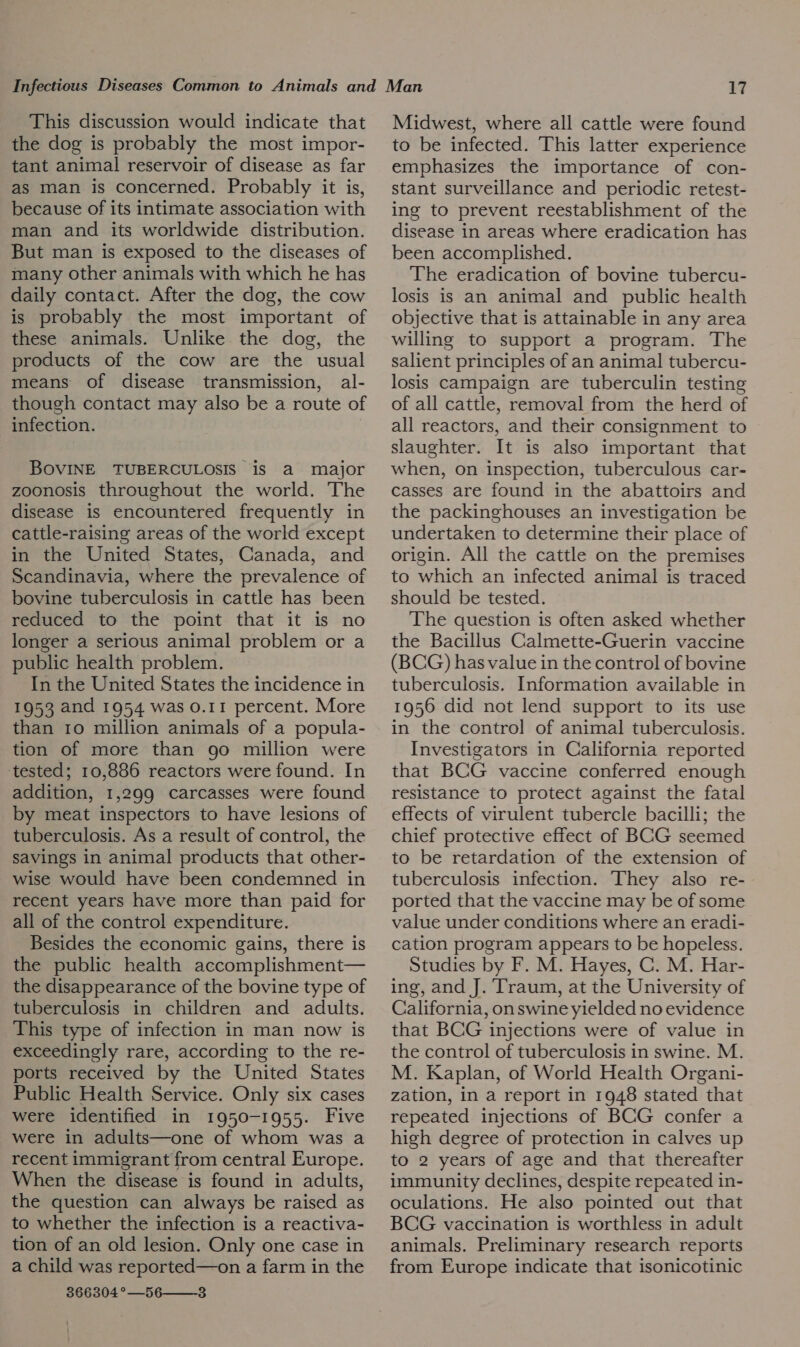 This discussion would indicate that the dog is probably the most impor- tant animal reservoir of disease as far as man is concerned. Probably it is, because of its intimate association with man and its worldwide distribution. But man is exposed to the diseases of many other animals with which he has daily contact. After the dog, the cow is probably the most important of these animals. Unlike the dog, the products of the cow are the usual means of disease transmission, al- though contact may also be a route of infection. BOVINE TUBERCULOSIS is a major zoonosis throughout the world. The disease is encountered frequently in cattle-raising areas of the world except in the United States, Canada, and Scandinavia, where the prevalence of bovine tuberculosis in cattle has been reduced to the point that it is no longer a serious animal problem or a public health problem. In the United States the incidence in 1953 and 1954 was 0.11 percent. More than 10 million animals of a popula- tion of more than 90 million were ‘tested; 10,886 reactors were found. In addition, 1,299 carcasses were found by meat inspectors to have lesions of tuberculosis. As a result of control, the savings in animal products that other- wise would have been condemned in recent years have more than paid for all of the control expenditure. Besides the economic gains, there is the public health accomplishment— the disappearance of the bovine type of tuberculosis in children and adults. This type of infection in man now is exceedingly rare, according to the re- ports received by the United States Public Health Service. Only six cases were identified in 1950-1955. Five were in adults—one of whom was a recent immigrant from central Europe. When the disease is found in adults, the question can always be raised as to whether the infection is a reactiva- tion of an old lesion. Only one case in a child was reported—on a farm in the 366304 °—56——-3 Midwest, where all cattle were found to be infected. This latter experience emphasizes the importance of con- stant surveillance and periodic retest- ing to prevent reestablishment of the disease in areas where eradication has been accomplished. The eradication of bovine tubercu- losis is an animal and public health objective that is attainable in any area willing to support a program. The salient principles of an animal tubercu- losis campaign are tuberculin testing of all cattle, removal from the herd of all reactors, and their consignment to slaughter. It is also important that when, on inspection, tuberculous car- casses are found in the abattoirs and the packinghouses an investigation be undertaken to determine their place of origin. All the cattle on the premises to which an infected animal is traced should be tested. The question is often asked whether the Bacillus Calmette-Guerin vaccine (BCG) has value in the control of bovine tuberculosis. Information available in 1956 did not lend support to its use in the control of animal tuberculosis. Investigators in California reported that BCG vaccine conferred enough resistance to protect against the fatal effects of virulent tubercle bacilli; the chief protective effect of BCG seemed to be retardation of the extension of tuberculosis infection. They also re- ported that the vaccine may be of some value under conditions where an eradi- cation program appears to be hopeless. Studies by F. M. Hayes, C. M. Har- ing, and J. Traum, at the University of California, onswine yielded no evidence that BCG injections were of value in the control of tuberculosis in swine. M. M. Kaplan, of World Health Organi- zation, in a report in 1948 stated that repeated injections of BCG confer a high degree of protection in calves up to 2 years of age and that thereafter immunity declines, despite repeated in- oculations. He also pointed out that BCG vaccination is worthless in adult animals. Preliminary research reports from Europe indicate that isonicotinic