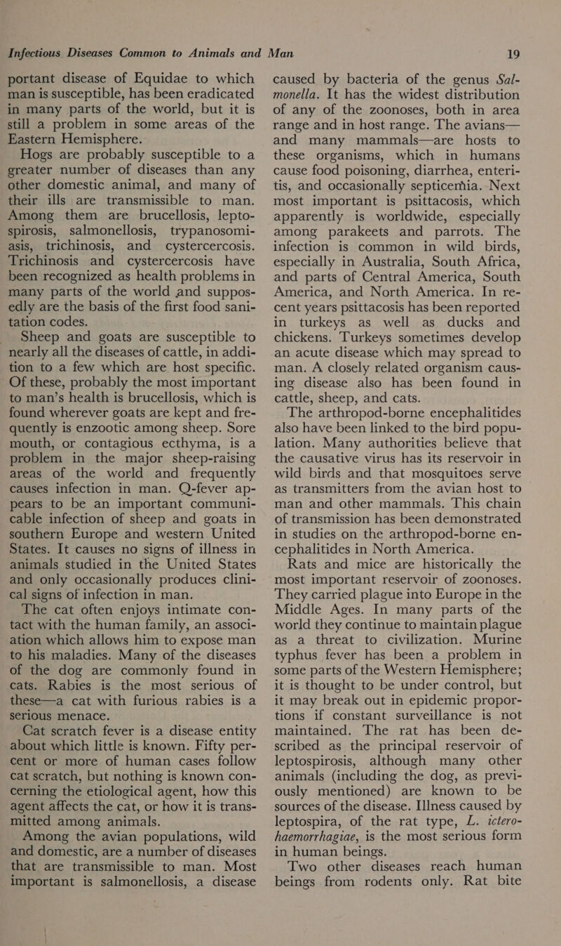portant disease of Equidae to which man is susceptible, has been eradicated in many parts of the world, but it is still a problem in some areas of the Eastern Hemisphere. Hogs are probably susceptible to a greater number of diseases than any other domestic animal, and many of their ills are transmissible to man. Among them are brucellosis, lepto- spirosis, salmonellosis, trypanosomi- asis, trichinosis, and _ cystercercosis. Trichinosis and cystercercosis have been recognized as health problems in many parts of the world and suppos- edly are the basis of the first food sani- tation codes. Sheep and goats are susceptible to nearly all the diseases of cattle, in addi- tion to a few which are host specific. Of these, probably the most important to man’s health is brucellosis, which is found wherever goats are kept and fre- quently is enzootic among sheep. Sore mouth, or contagious ecthyma, is a problem in the major sheep-raising areas of the world and frequently causes infection in man. Q-fever ap- pears to be an important communi- cable infection of sheep and goats in southern Europe and western United States. It causes no signs of illness in animals studied in the United States and only occasionally produces clini- cal signs of infection in man. The cat often enjoys intimate con- tact with the human family, an associ- ation which allows him to expose man to his maladies. Many of the diseases of the dog are commonly found in cats. Rabies is the most serious of these—a cat with furious rabies is a serious menace. Cat scratch fever is a disease entity about which little is known. Fifty per- cent or more of human cases follow cat scratch, but nothing is known con- cerning the etiological agent, how this agent affects the cat, or how it is trans- mitted among animals. Among the avian populations, wild and domestic, are a number of diseases that are transmissible to man. Most important is salmonellosis, a disease caused by bacteria of the genus Sal- monella. It has the widest distribution of any of the zoonoses, both in area range and in host range. The avians— and many mammals—are hosts to these organisms, which in humans cause food poisoning, diarrhea, enteri- tis, and occasionally septicemia. Next most important is psittacosis, which apparently is worldwide, especially among parakeets and parrots. The infection is common in wild _ birds, especially in Australia, South Africa, and parts of Central America, South America, and North America. In re- cent years psittacosis has been reported in turkeys as well as ducks and chickens. Turkeys sometimes develop an acute disease which may spread to man. A closely related organism caus- ing disease also has been found in cattle, sheep, and cats. The arthropod-borne encephalitides also have been linked to the bird popu- lation. Many authorities believe that the causative virus has its reservoir in wild birds and that mosquitoes serve as transmitters from the avian host to man and other mammals. This chain of transmission has been demonstrated in studies on the arthropod-borne en- cephalitides in North America. Rats and mice are historically the most important reservoir of zoonoses. They carried plague into Europe in the Middle Ages. In many parts of the world they continue to maintain plague as a threat to civilization. Murine typhus fever has been a problem in some parts of the Western Hemisphere; it is thought to be under control, but it may break out in epidemic propor- tions if constant surveillance is not maintained. The rat has been de- scribed as the principal reservoir of leptospirosis, although many other animals (including the dog, as previ- ously mentioned) are known to be sources of the disease. Illness caused by leptospira, of the rat type, L. ictero- haemorrhagiae, is the most serious form in human beings. Two other diseases reach human beings from rodents only. Rat bite