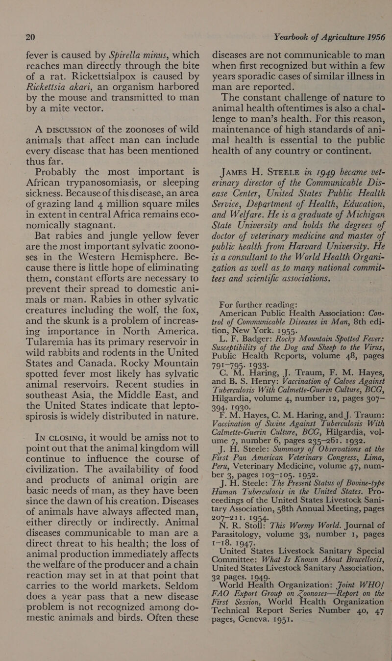 fever is caused by Spirella minus, which reaches man directly through the bite of a rat. Rickettsialpox is caused by Rickettsia akari, an organism harbored by the mouse and transmitted to man by a mite vector. A piscussion of the zoonoses of wild animals that affect man can include every disease that has been mentioned thus far. Probably the most important is African trypanosomiasis, or sleeping sickness. Because of this disease, an area of grazing land 4 million square miles in extent in central Africa remains eco- nomically stagnant. Bat rabies and jungle yellow fever are the most important sylvatic zoono- ses in the Western Hemisphere. Be- cause there is little hope of eliminating them, constant efforts are necessary to prevent their spread to domestic ani- mals or man. Rabies in other sylvatic creatures including the wolf, the fox, and the skunk is a problem of increas- ing importance in North America. Tularemia has its primary reservoir in wild rabbits and rodents in the United States and Canada. Rocky Mountain spotted fever most likely has sylvatic animal reservoirs. Recent studies in southeast Asia, the Middle East, and the United States indicate that lepto- spirosis is widely distributed in nature. IN CLOSING, it would be amiss not to point out that the animal kingdom will continue to influence the course of civilization. The availability of food and products of animal origin are basic needs of man, as they have been since the dawn of his creation. Diseases of animals have always affected man, either directly or indirectly. Animal diseases communicable to man are a direct threat to his health; the loss of animal production immediately affects the welfare of the producer and a chain reaction may set in at that point that carries to the world markets. Seldom does a year pass that a new disease problem is not recognized among do- mestic animals and birds. Often these diseases are not communicable to man when first recognized but within a few years sporadic cases of similar illness in man are reported. The constant challenge of nature to animal health oftentimes is also a chal- lenge to man’s health. For this reason, maintenance of high standards of ani- mal health is essential to the public health of any country or continent. James H. STEELE in 1949 became vet- erinary director of the Communicable Dis- ease Center, United States Public Health Service, Depariment of Health, Education, and Welfare. He is a graduate of Michigan State University and holds the degrees of doctor of veterinary medicine and master of public health from Harvard University. He 1s a consultant to the World Health Organi- zation as well as to many national commit- tees and scientific associations. For further reading: American Public Health Aswobiansel Con- trol of Communicable Diseases in Man, 8th edi- tion, New York. 1955. L. F. Badger: Rocky Mountain Spotted Fever: Susceptibility of the Dog and Sheep to the Virus, Public Health Reports, volume 48, pages I~795- 1933- 10 MM Haring, J. Traum, F. M. Hayes, ae B. S. Henry: Vaccination of Calves Against Tuberculosis With Calmette-Guerin Culture, BCG, Hilgardia, volume 4, number 12, pages 307— 394. 1930. F. M. Hayes, C. M. Haring, and J. ‘Traum: Vaccination of Swine Against Tuberculosis With Calmette-Guerin Culture, BCG, Hilgardia, vol- ume 7, number 6, pages 235-261. 1932. J. H. Steele: Summary of Observations at the First Pan American Veterinary Congress, Lima, Peru, Veterinary Medicine, volume 47, num- ber 3, pages 103-105. 1952. J. H. Steele: The Present Status of Bovine-type Human Tuberculosis in the United States. Pro- ceedings of the United States Livestock Sani- tary Association, 58th Annual Meeting, pages 207-211. 1954. N. R. Stoll: This Wormy World. Journal of Parasitology, volume 33, number 1, pages 1-18. 1947. United States Livestock Sanitary Special Committee: What Is Known About Brucellosis, United States Livestock Sanitary Association, 32 pages. 1949. World Health Organization: Joint WHO/ FAO Export Group on Zoonoses—Report on the First Session, World Health Organization © Technical Report Series Number 40, 47 pages, Geneva. 1951.