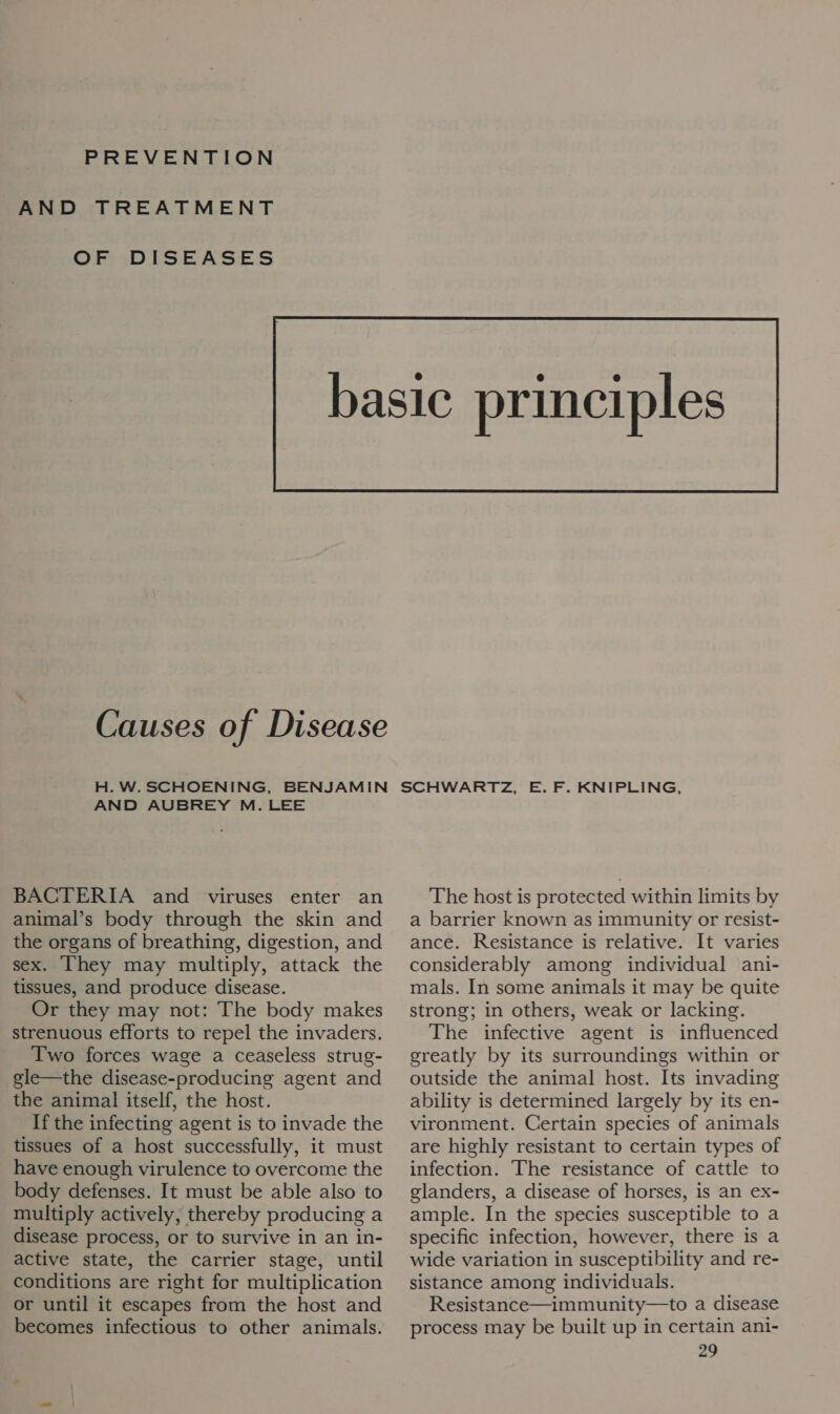 PREVENTION AND TREATMENT OF DISEASES  Causes of Disease H. W. SCHOENING, BENJAMIN AND AUBREY M. LEE BACTERIA and viruses enter an animal’s body through the skin and the organs of breathing, digestion, and sex. They may multiply, attack the tissues, and produce disease. Or they may not: The body makes strenuous efforts to repel the invaders. Two forces wage a ceaseless strug- gle—the disease-producing agent and the animal itself, the host. If the infecting agent is to invade the tissues of a host successfully, it must have enough virulence to overcome the body defenses. It must be able also to multiply actively, thereby producing a disease process, or to survive in an in- active state, the carrier stage, until conditions are right for multiplication or until it escapes from the host and becomes infectious to other animals. The host is protected within limits by a barrier known as immunity or resist- ance. Resistance is relative. It varies considerably among individual ani- mals. In some animals it may be quite strong; in others, weak or lacking. The infective agent is influenced greatly by its surroundings within or outside the animal host. Its invading ability is determined largely by its en- vironment. Certain species of animals are highly resistant to certain types of infection. The resistance of cattle to glanders, a disease of horses, is an ex- ample. In the species susceptible to a specific infection, however, there is a wide variation in susceptibility and re- sistance among individuals. Resistance—immunity—to a disease process may be built up in certain ani-