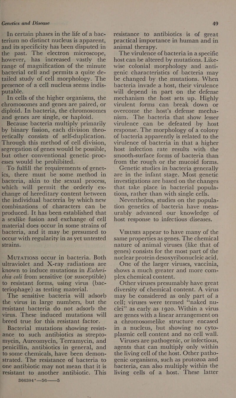 In certain phases in the life of a bac- terium no distinct nucleus is apparent, and its specificity has been disputed in the past. The electron microscope, however, has increased vastly the range of magnification of the minute bacterial cell and permits a quite de- tailed study of cell morphology. The presence of a cell nucleus seems indis- putable. In cells of the higher organisms, the chromosomes and genes are paired, or diploid. In bacteria, the chromosomes and genes are single, or haploid. Because bacteria multiply primarily by binary fission, each division theo- retically consists of self-duplication. Through this method of cell division, segregation of genes would be possible, but other conventional genetic proc- esses would be prohibited. To fulfill the requirements of genet- ics, there must be some method in bacteria, akin to the sexual process, which will permit the orderly ex- change of hereditary content between the individual bacteria by which new combinations of characters can be produced. It has been established that a sexlike fusion and exchange of cell ‘material does occur in some strains of bacteria, and it may be presumed to occur with regularity in as yet untested strains. MuTATIONS occur in bacteria. Both ultraviolet and X-ray radiations are known to induce mutations in Escheri- chia coli from sensitive (or susceptible) to resistant forms, using virus (bac- teriophage) as testing material. The sensitive bacteria will adsorb the virus in large numbers, but the resistant bacteria do not adsorb the virus. [These induced mutations will breed true for this resistant factor. Bacterial mutations showing resist- ance to such antibiotics as strepto- mycin, Aureomycin, Terramycin, and penicillin, antibiotics in general, and to some chemicals, have been demon- strated. ‘he resistance of bacteria to one antibiotic may not mean that it is resistant to another antibiotic. This 366304°—56——5 resistance to antibiotics is of great practical importance in human and in animal therapy. The virulence of bacteria in a specific host can be altered by mutations. Like- wise colonial morphology and anti- genic characteristics of bacteria may be changed by the mutations. When bacteria invade a host, their virulence will depend in part on the defense mechanism the host sets up. Highly virulent forms can break down or overcome the host’s defense mecha- nism. The bacteria that show lesser virulence can be defeated by host response. ‘Ihe morphology of a colony of bacteria apparently is related to the virulence of bacteria in that a higher host infection rate results with the smooth-surface forms of bacteria than from the rough or the mucoid forms. Genetic studies in bacteria generally are in the infant stage. Most genetic investigations are based on the changes that take place in bacterial popula- tions, rather than with single cells. Nevertheless, studies on the popula- tion genetics of bacteria have meas- urably advanced our knowledge of host response to infectious diseases. VIRUSES appear to have many of the same properties as genes. The chemical nature of animal viruses (like that of genes) consists for the most part of the nuclear protein desoxyribonucleic acid. One of the larger viruses, vaccinia, shows a much greater and more com- plex chemical content. Other viruses presumably have great diversity of chemical content. A virus may be considered as only part of a cell; viruses were termed ‘‘naked nu- clei’ as early as 1920. Within a virus are genes with a linear arrangement on a chromosomelike structure encased in a nucleus, but showing no cyto- plasmic cell content and no cell wall. Viruses are pathogenic, or infectious, agents that can multiply only within the living cell of the host. Other patho- genic organisms, such as protozoa and bacteria, can also multiply within the living cells of a host. These latter