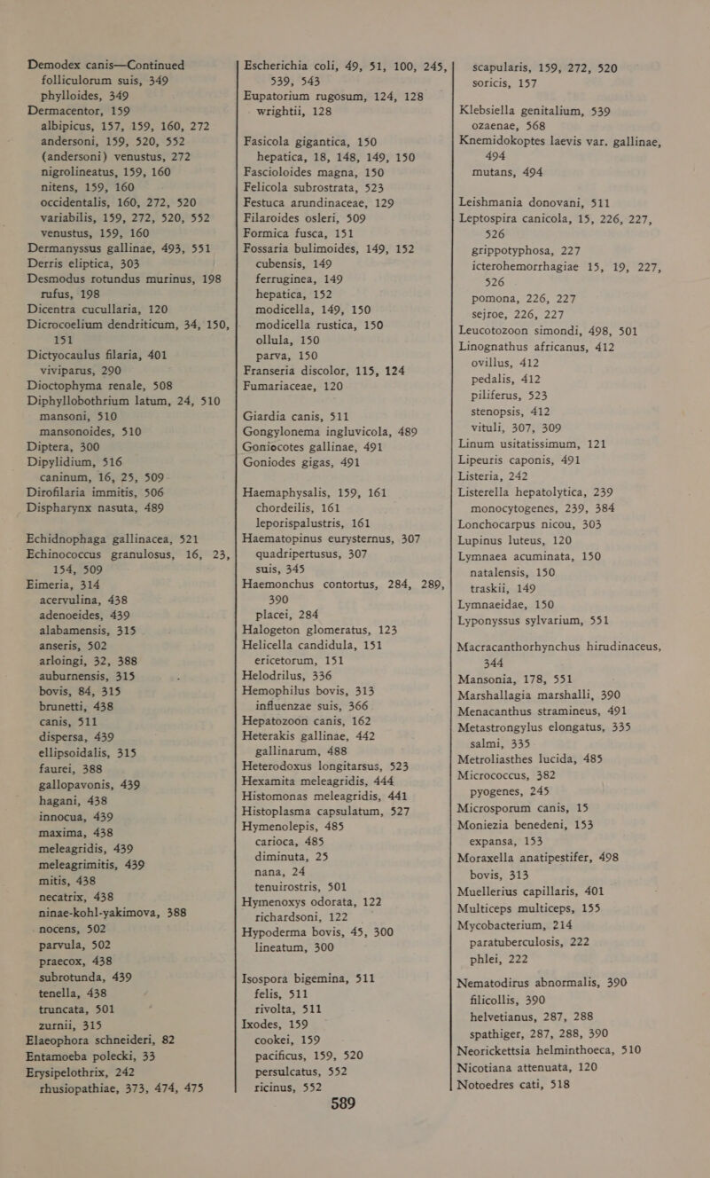 folliculorum suis, 349 phylloides, 349 Dermacentor, 159 albipicus, 157, 159, 160, 272 andersoni, 159, 520, 552 (andersoni) venustus, 272 nigrolineatus, 159, 160 nitens, 159, 160 occidentalis, 160, 272, 520 variabilis, 159, 272, 520, 552 venustus, 159, 160 Dermanyssus gallinae, 493, 551 Derris eliptica, 303 Desmodus rotundus murinus, 198 rufus, 198 Dicentra cucullaria, 120 Dicrocoelium dendriticum, 34, 150, 151 Dictyocaulus filaria, 401 viviparus, 290 Dioctophyma renale, 508 Diphyllobothrium latum, 24, 510 mansoni, 510 mansonoides, 510 Diptera, 300 Dipylidium, 516 caninum, 16, 25, 509 Dirofilaria immitis, 506 Dispharynx nasuta, 489 Echidnophaga gallinacea, 521 Echinococcus granulosus, 16, 23, 154, 509 Eimeria, 314 aceryulina, 438 adenoeides, 439 alabamensis, 315 anseris, 502 arloingi, 32, 388 auburnensis, 315 bovis, 84, 315 brunetti, 438 canis, 511 dispersa, 439 ellipsoidalis, 315 faurei, 388 gallopavonis, 439 hagani, 438 innocua, 439 maxima, 438 meleagridis, 439 meleagrimitis, 439 mitis, 438 necatrix, 438 ninae-kohl-yakimova, 388 nocens, 502 parvula, 502 praecox, 438 subrotunda, 439 tenella, 438 truncata, 501 zurnii, 315 Elaeophora schneideri, 82 Entamoeba polecki, 33 Erysipelothrix, 242 thusiopathiae, 373, 474, 475 539, 543 Eupatorium rugosum, 124, 128 wrightii, 128 Fasicola gigantica, 150 hepatica, 18, 148, 149, 150 Fascioloides magna, 150 Felicola subrostrata, 523 Festuca arundinaceae, 129 Filaroides osleri, 509 Formica fusca, 151 Fossaria bulimoides, 149, 152 cubensis, 149 ferruginea, 149 hepatica, 152 modicella, 149, 150 modicella rustica, 150 ollula, 150 parva, 150 Franseria discolor, 115, 124 Fumariaceae, 120 Giardia canis, 511 Gongylonema ingluvicola, 489 Goniocotes gallinae, 491 Goniodes gigas, 491 Haemaphysalis, 159, 161 chordeilis, 161 leporispalustris, 161 Haematopinus eurysternus, 307 quadripertusus, 307 suis, 345 Haemonchus contortus, 284, 289, 390 placei, 284 Halogeton glomeratus, 123 Helicella candidula, 151 ericetorum, 151 Helodrilus, 336 Hemophilus bovis, 313 influenzae suis, 366 Hepatozoon canis, 162 Heterakis gallinae, 442 gallinarum, 488 Heterodoxus longitarsus, 523 Hexamita meleagridis, 444 Histomonas meleagridis, 441 Histoplasma capsulatum, 527 Hymenolepis, 485 carioca, 485 diminuta, 25 nana, 24 tenuirostris, 501 Hymenoxys odorata, 122 richardsoni, 122 Hypoderma bovis, 45, 300 lineatum, 300 Isospora bigemina, 511 felis, 511 rivolta, 511 Ixodes, 159 cookei, 159 pacificus, 159, 520 persulcatus, 552 ricinus, 552 589 scapularis, 159, 272, 520 soricis, 157 Klebsiella genitalium, 539 ozaenae, 568 Knemidokoptes laevis var. gallinae, 494 mutans, 494 Leishmania donovani, 511 Leptospira canicola, 15, 226, 227, 526 gtippotyphosa, 227 icterohemorrhagiae 15, 19, 227, 526 pomona, 226, 227 sejroe, 226, 227 Leucotozoon simondi, 498, 501 Linognathus africanus, 412 ovillus, 412 pedalis, 412 piliferus, 523 stenopsis, 412 vituli, 307, 309 Linum usitatissimum, 121 Lipeuris caponis, 491 Listeria, 242 Listerella hepatolytica, 239 monocytogenes, 239, 384 Lonchocarpus nicou, 303 Lupinus luteus, 120 Lymnaea acuminata, 150 natalensis, 150 traskii, 149 Lymnaeidae, 150 Lyponyssus sylvarium, 551 Macracanthorhynchus hirudinaceus, 344 Mansonia, 178, 551 Marshallagia marshalli, 390 Menacanthus stramineus, 491 Metastrongylus elongatus, 335 salmi, 335 Metroliasthes lucida, 485 Micrococcus, 382 pyogenes, 245 Microsporum canis, 15 Moniezia benedeni, 153 expansa, 153 Moraxella anatipestifer, 498 bovis, 313 Muellerius capillaris, 401 Multiceps multiceps, 155 Mycobacterium, 214 paratuberculosis, 222 phlei, 222 Nematodirus abnormalis, 390 filicollis, 390 helvetianus, 287, 288 spathiger, 287, 288, 390 Neorickettsia helminthoeca, 510 Nicotiana attenuata, 120 Notoedres cati, 518
