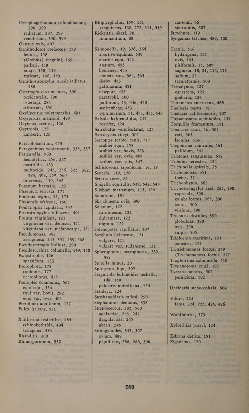 Oesophagostomum columbianum, 390, 399 tadiatum, 287, 289 venulosum, 390, 399 Oestrus ovis, 407 Ornithodoros coriaceus, 159 hermsi, 158 (Otobius) megnini, 159 parkeri, 158 talaje, 158, 159 turicata, 158, 159 Ornithostrongylus quadriradiatus, 488 Ostertagia circumcincta, 390 occidentalis, 390 ostertagi, 284 trifurcata, 390 Oxylipeurus polytrapezius, 491 Oxyspitura mansoni, 489 Oxytenia acerosa, 126 Oxytropis, 126 lamberti, 126 Paracolobactrum, 453 Paragonimus westermanii, 335, 337 Pasteurella, 560 hemolytica, 256, 257 mastitidis, 433 multocida, 245, 256,.322, 482, 383, 498, 559, 560 tularensis, 159, 562 Peganum harmala, 120 Phaenicia sericata, 175 Phormia regina, 45, 175 Physopsis africana, 150 Pomatiopsis lapidaria, 337 Protostrongylus rufescens, 401 Prunus virginiana, 121 virginiana var. demissa, 121 virginiana var. melanocarpa, 121 Pseudomonas, 382 aeruginosa, 245, 351, 539, 568 Pseudostertagia bullosa, 390 Pseudosuccinea columella, 149, 150 Psilostrophe, 126 sparsiflora, 126 Psorophora, 178 confinnis, 177 necrophorus, 415 Psoroptes communis, 565 equi equi, 556 equi var. bovis, 292 equi var. ovis, 403 Pteridium aquilinum, 127 Pulex irritans, 521 Raillietina cesticillus, 484 echinobothrida, 484 tetragona, 484 Rhabditis, 300 Rhinosporidium, 332 Rhipicephalus, 159, 161 sanguineus, 162, 272, 511, 519 Rickettsia akari, 20 ruminantium, 88 Salmonella, 19, 326, 364 abortivo-equinus, 539 abortus-equi, 542 anatum, 453 bredeney, 453 cholera suis, 364, 365 derby, 453 gallinarum, 451 newport, 453 paratyphi, 100 pullorum, 53, 446, 450 senftenberg, 453 typhimurium, 51, 453, 455, 543 Salsola kalitenufolia, 115 pestifer, 124 Sarcobatus vermiculatus, 123 Sarcocystis rileyi, 502 Sarcoptes scabiei canis, 517 scabiei equi, 555 scabiei var, bovis, 293 scabiei var. ovis, 405 scabiei var. suis, 347 Schistosoma japonicum, 16, 18 Senecio, 119, 120 Setaria cervi, 82 Shigella equirulis, 539, 542, 543 Silybum mariamum, 115, 124 Simulium, 181 Skrjabinema ovis, 390 Solanum, 122 carolinense, 122 dulcamara, 122 nigrum, 122 Solenopotes capillatus, 307 Sorghum halepense, 121 vulgare, 121 vulgare var. sudanense, 121 Spherophorus necrophorus, 332, 382 Spirella minus, 20 Spirocerca lupi, 507 Stagnicola bulimoides techella, 149, 150 palustris nuttalliana, 150 Stanleya, 124 Stephanofilaria stilesi, 298 Stephanurus dentatus, 338 Streptococcus, 382, 560 agalactiae, 245, 247 dysgalactiae, 245 uberis, 245 Strongyloides, 343, 507 avium, 488 papillosus, 286, 288, 390 590 ransomi, 36 stercoralis, 507 Strychnos, 119 Syngamus trachea, 489, 500 Taenia, 516 hydatigena, 155 ovis, 155 pisiformis, 35, 509 saginata, 18, 21, 154, 155 solium, 22 taeniaformis, 509% Tetradymia, 127 canescens, 127 glabrata, 127 Tetrameres americana, 488 Theileria parva, 78 Thelazia californiensis, 507 Thysanosoma actinioides, 154 Torquilla frumentum, 151 Toxocara canis, 16, 505 cati, 505 leonina, 505. Treponema cuniculis, 561 pallidum, 561 Triatoma sanguisuga, 552 Tribulus terrestris, 124 Trichinella spiralis, 25 Trichomonas, 351 foetus, 32 Trichophyton, 562 Trichostrongylus axei, 285, 390 capticola, 390 colubriformis, 285, 390 tenuis, 500 vitrinus, 390 Trichuris discolor, 390 globulosa, 390 ovis, 390 vulpis, 506 Triglochin maritima, 121 palustris, 121 Tritrichomonas foetus, 279 (Trichomonas) foetus, 277 — Troglotrema salmincola, 510 Trypanosoma cruzi, 162 Tyzzeria anseris, 502 perniciosa, 502 Uncinaria stenocephala, 504 Vibrio, 224 fetus, 224, 225, 425, 426 Wohlfahrtia, 573 Xylorrhiza parryi, 124 Zebrina detrita, 151 Zigadenus, 120