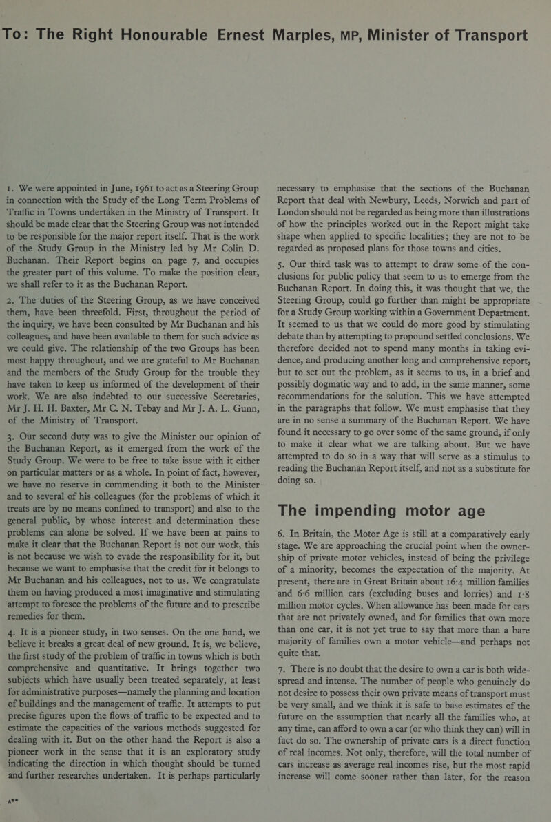 1. We were appointed in June, 1961 to act as a Steering Group in connection with the Study of the Long Term Problems of Traffic in Towns undertaken in the Ministry of Transport. It should be made clear that the Steering Group was not intended to be responsible for the major report itself. That is the work of the Study Group in the Ministry led by Mr Colin D. Buchanan. Their Report begins on page 7, and occupies the greater part of this volume. To make the position clear, we shall refer to it as the Buchanan Report. 2. The duties of the Steering Group, as we have conceived them, have been threefold. First, throughout the period of the inquiry, we have been consulted by Mr Buchanan and his colleagues, and have been available to them for such advice as we could give. The relationship of the two Groups has been most happy throughout, and we are grateful to Mr Buchanan and the members of the Study Group for the trouble they have taken to keep us informed of the development of their work. We are also indebted to our successive Secretaries, Mr J. H. H. Baxter, Mr C. N. Tebay and Mr J. A. L. Gunn, of the Ministry of Transport. 3. Our second duty was to give the Minister our opinion of the Buchanan Report, as it emerged from the work of the Study Group. We were to be free to take issue with it either on particular matters or as a whole. In point of fact, however, we have no reserve in commending it both to the Minister and to several of his colleagues (for the problems of which it treats are by no means confined to transport) and also to the general public, by whose interest and determination these problems can alone be solved. If we have been at pains to make it clear that the Buchanan Report is not our work, this is not because we wish to evade the responsibility for it, but because we want to emphasise that the credit for it belongs to Mr Buchanan and his colleagues, not to us. We congratulate them on having produced a most imaginative and stimulating attempt to foresee the problems of the future and to prescribe remedies for them. 4. It is a pioneer study, in two senses. On the one hand, we believe it breaks a great deal of new ground. It is, we believe, the first study of the problem of traffic in towns which is both comprehensive and quantitative. It brings together two subjects which have usually been treated separately, at least for administrative purposes—namely the planning and location of buildings and the management of traffic. It attempts to put precise figures upon the flows of traffic to be expected and to estimate the capacities of the various methods suggested for dealing with it. But on the other hand the Report is also a pioneer work in the sense that it is an exploratory study indicating the direction in which thought should be turned and further researches undertaken. It is perhaps particularly at* necessary to emphasise that the sections of the Buchanan Report that deal with Newbury, Leeds, Norwich and part of London should not be regarded as being more than illustrations of how the principles worked out in the Report might take shape when applied to specific localities; they are not to be regarded as proposed plans for those towns and cities. 5. Our third task was to attempt to draw some of the con- clusions for public policy that seem to us to emerge from the Buchanan Report. In doing this, it was thought that we, the Steering Group, could go further than might be appropriate for a Study Group working within a Government Department. It seemed to us that we could do more good by stimulating debate than by attempting to propound settled conclusions. We therefore decided not to spend many months in taking evi- dence, and producing another long and comprehensive report, but to set out the problem, as it seems to us, in a brief and possibly dogmatic way and to add, in the same manner, some recommendations for the solution. This we have attempted in the paragraphs that follow. We must emphasise that they are in no sense a summary of the Buchanan Report. We have found it necessary to go over some of the same ground, if only to make it clear what we are talking about. But we have attempted to do so in a way that will serve as a stimulus to reading the Buchanan Report itself, and not as a substitute for doing so. The impending motor age 6. In Britain, the Motor Age is still at a comparatively early stage. We are approaching the crucial point when the owner- ship of private motor vehicles, instead of being the privilege of a minority, becomes the expectation of the majority. At present, there are in Great Britain about 16-4 million families and 6-6 million cars (excluding buses and lorries) and 1-8 million motor cycles. When allowance has been made for cars that are not privately owned, and for families that own more than one car, it is not yet true to say that more than a bare majority of families own a motor vehicle—and perhaps not quite that. 7. There is no doubt that the desire to own a car is both wide- spread and intense. The number of people who genuinely do not desire to possess their own private means of transport must be very small, and we think it is safe to base estimates of the future on the assumption that nearly all the families who, at any time, can afford to own a car (or who think they can) will in fact do so. The ownership of private cars is a direct function of real incomes. Not only, therefore, will the total number of Cars increase as average real incomes rise, but the most rapid increase will come sooner rather than later, for the reason