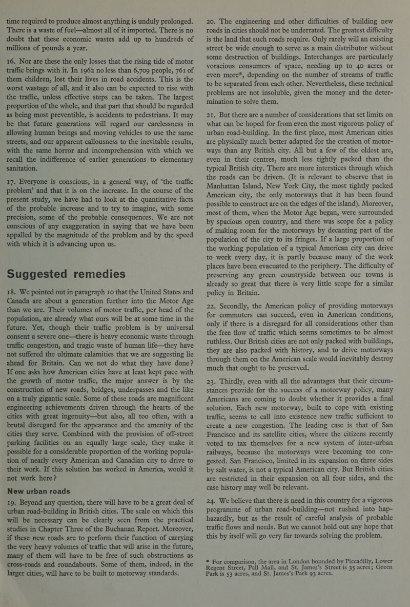 time required to produce almost anything is unduly prolonged. There is a waste of fuel—almost all of it imported. There is no doubt that these economic wastes add up to hundreds of millions of pounds a year. 16. Nor are these the only losses that the rising tide of motor traffic brings with it. In 1962 no less than 6,709 people, 761 of them children, lost their lives in road accidents. This is the worst wastage of all, and it also can be expected to rise with the traffic, unless effective steps can be taken. The largest proportion of the whole, and that part that should be regarded as being most preventible, is accidents to pedestrians. It may be that future generations will regard our carelessness in allowing human beings and moving vehicles to use the same streets, and our apparent callousness to the inevitable results, with the same horror and incomprehension with which we recall the indifference of earlier generations to elementary sanitation. 17. Everyone is conscious, in a general way, of ‘the traffic problem’ and that it is on the increase. In the course of the present study, we have had to look at the quantitative facts of the probable increase and to try to imagine, with some precision, some of the probable consequences. We are not conscious of any exaggeration in saying that we have been appalled by the magnitude of the problem and by the speed with which it is advancing upon us. Suggested remedies 18. We pointed out in paragraph Io that the United States and Canada are about a generation further into the Motor Age than we are. Their volumes of motor traffic, per head of the population, are already what ours will be at some time in the future. Yet, though their traffic problem is by universal consent a severe one—there is heavy economic waste through traffic congestion, and tragic waste of human life—they have not suffered the ultimate calamities that we are suggesting lie ahead for Britain. Can we not do what they have done? If one asks how American cities have at least kept pace with the growth of motor traffic, the major answer is by the construction of new roads, bridges, underpasses and the like on a truly gigantic scale. Some of these roads are magnificent engineering achievements driven through the hearts of the cities with great ingenuity—but also, all too often, with a brutal disregard for the appearance and the amenity of the cities they serve. Combined with the provision of off-street parking facilities on an equally large scale, they make it possible for a considerable proportion of the working popula- tion of nearly every American and Canadian city to drive to their work. If this solution has worked in America, would it not work here? New urban roads 19. Beyond any question, there will have to be a great deal of urban road-building in British cities. The scale on which this will be necessary can be clearly seen from the practical studies in Chapter Three of the Buchanan Report. Moreover, if these new roads are to perform their function of carrying the very heavy volumes of traffic that will arise in the future, many of them will have to be free of such obstructions as cross-roads and roundabouts. Some of them, indeed, in the larger cities, will have to be built to motorway standards. 20. The engineering and other difficulties of building new roads in cities should not be underrated. The greatest difficulty is the land that such roads require. Only rarely will an existing street be wide enough to serve as a main distributor without some destruction of buildings. Interchanges are particularly voracious consumers of space, needing up to 40 acres or even more*, depending on the number of streams of traffic to be separated from each other. Nevertheless, these technical problems are not insoluble, given the money and the deter- mination to solve them. 21. But there are a number of considerations that set limits on what can be hoped for from even the most vigorous policy of urban road-building. In the first place, most American cities are physically much better adapted for the creation of motor- ways than any British city. All but a few of the oldest are, even in their centres, much less tightly packed than the typical British city. There are more interstices through which the roads can be driven. (It is relevant to observe that in Manhattan Island, New York City, the most tightly packed American city, the only motorways that it has been found possible to construct are on the edges of the island). Moreover, most of them, when the Motor Age began, were surrounded by spacious open country, and there was scope for a policy of making room for the motorways by decanting part of the population of the city to its fringes. If a large proportion of the working population of a typical American city can drive to work every day, it is partly because many of the work places have been evacuated to the periphery. The difficulty of preserving any green countryside between our towns is already so great that there is very little scope for a similar policy in Britain. 22. Secondly, the American policy of providing motorways for commuters can succeed, even in American conditions, only if there is a disregard for all considerations other than the free flow of traffic which seems sometimes to be almost ruthless. Our British cities are not only packed with buildings, they are also packed with history, and to drive motorways through them on the American scale would inevitably destroy much that ought to be preserved. 23. Thirdly, even with all the advantages that their circum- stances provide for the success of a motorway policy, many Americans are coming to doubt whether it provides a final solution. Each new motorway, built to cope with existing traffic, seems to call into existence new traffic sufficient to create a new congestion. The leading case is that of San Francisco and its satellite cities, where the citizens recently voted to tax themselves for a new system of inter-urban railways, because the motorways were becoming too con- gested. San Francisco, limited in its expansion on three sides by salt water, is not a typical American city. But British cities are restricted in their expansion on all four sides, and the case history may well be relevant. 24. We believe that there is need in this country for a vigorous programme of urban road-building—not rushed into hap- hazardly, but as the result of careful analysis of probable traffic flows and needs. But we cannot hold out any hope that this by itself will go very far towards solving the problem. * For comparison, the area in London bounded by Piccadilly, Lower Regent Street, Pall Mall, and St. James’s Street is 35 acres; Green Park is 53 acres, and St. James’s Park 93 acres.