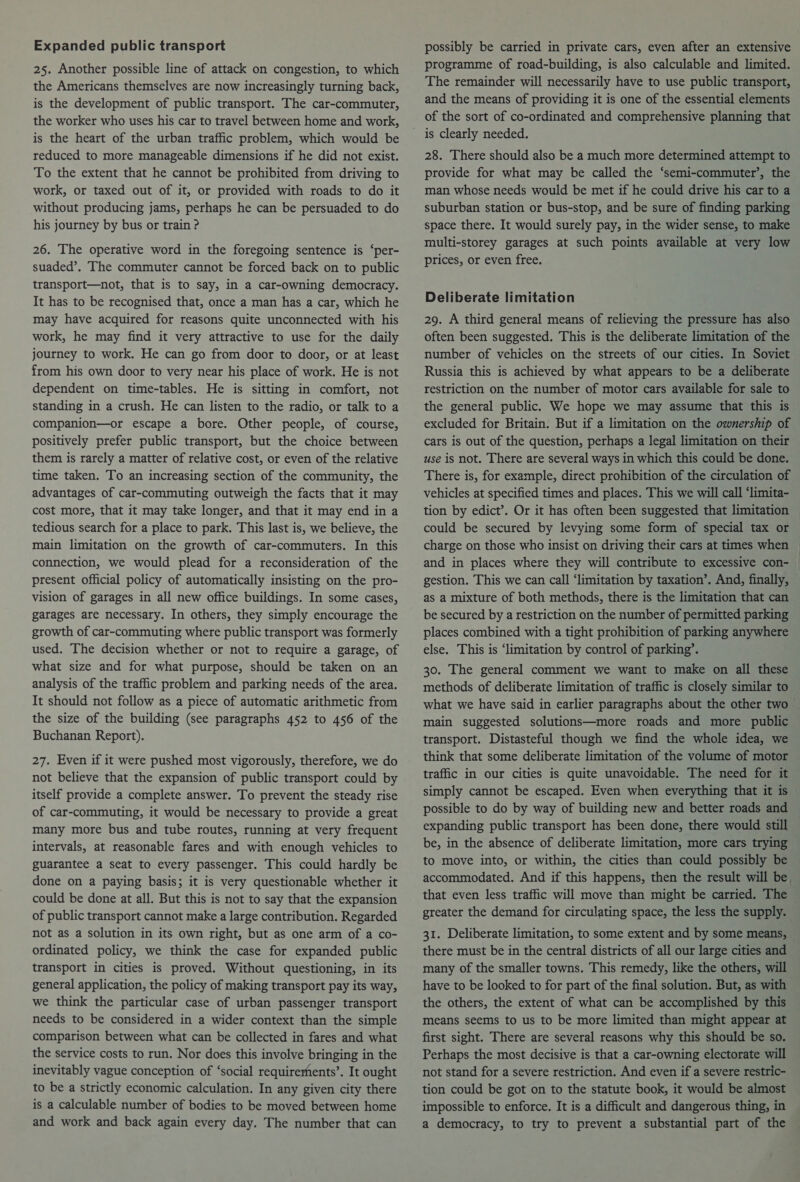 Expanded public transport 25. Another possible line of attack on congestion, to which the Americans themselves are now increasingly turning back, is the development of public transport. The car-commuter, the worker who uses his car to travel between home and work, is the heart of the urban traffic problem, which would be reduced to more manageable dimensions if he did not exist. To the extent that he cannot be prohibited from driving to work, or taxed out of it, or provided with roads to do it without producing jams, perhaps he can be persuaded to do his journey by bus or train ? 26. The operative word in the foregoing sentence is ‘per- suaded’. The commuter cannot be forced back on to public transport—not, that is to say, in a car-owning democracy. It has to be recognised that, once a man has a car, which he may have acquired for reasons quite unconnected with his work, he may find it very attractive to use for the daily journey to work. He can go from door to door, or at least from his own door to very near his place of work. He is not dependent on time-tables. He is sitting in comfort, not standing in a crush. He can listen to the radio, or talk to a companion—or escape a bore. Other people, of course, positively prefer public transport, but the choice between them is rarely a matter of relative cost, or even of the relative time taken. To an increasing section of the community, the advantages of car-commuting outweigh the facts that it may cost more, that it may take longer, and that it may end in a tedious search for a place to park. This last is, we believe, the main limitation on the growth of car-commuters. In this connection, we would plead for a reconsideration of the present official policy of automatically insisting on the pro- vision of garages in all new office buildings. In some cases, garages are necessary. In others, they simply encourage the growth of car-commuting where public transport was formerly used. The decision whether or not to require a garage, of what size and for what purpose, should be taken on an analysis of the traffic problem and parking needs of the area. It should not follow as a piece of automatic arithmetic from the size of the building (see paragraphs 452 to 456 of the Buchanan Report). 27. Even if it were pushed most vigorously, therefore, we do not believe that the expansion of public transport could by itself provide a complete answer. To prevent the steady rise of car-commuting, it would be necessary to provide a great many more bus and tube routes, running at very frequent intervals, at reasonable fares and with enough vehicles to guarantee a seat to every passenger. This could hardly be done on a paying basis; it is very questionable whether it could be done at all. But this is not to say that the expansion of public transport cannot make a large contribution. Regarded not as a solution in its own right, but as one arm of a co- ordinated policy, we think the case for expanded public transport in cities is proved. Without questioning, in its general application, the policy of making transport pay its way, we think the particular case of urban passenger transport needs to be considered in a wider context than the simple comparison between what can be collected in fares and what the service costs to run. Nor does this involve bringing in the inevitably vague conception of ‘social requirerhents’. It ought to be a strictly economic calculation. In any given city there is a calculable number of bodies to be moved between home and work and back again every day. The number that can possibly be carried in private cars, even after an extensive programme of road-building, is also calculable and limited. The remainder will necessarily have to use public transport, and the means of providing it is one of the essential elements of the sort of co-ordinated and comprehensive planning that is clearly needed. 28. There should also be a much more determined attempt to provide for what may be called the ‘semi-commuter’, the man whose needs would be met if he could drive his car to a suburban station or bus-stop, and be sure of finding parking space there. It would surely pay, in the wider sense, to make multi-storey garages at such points available at very low prices, or even free. Deliberate limitation 29. A third general means of relieving the pressure has also often been suggested. This is the deliberate limitation of the number of vehicles on the streets of our cities. In Soviet Russia this is achieved by what appears to be a deliberate restriction on the number of motor cars available for sale to the general public. We hope we may assume that this is excluded for Britain. But if a limitation on the ownership of cars is out of the question, perhaps a legal limitation on their use is not. There are several ways in which this could be done. There is, for example, direct prohibition of the circulation of vehicles at specified times and places. This we will call ‘limita- tion by edict’. Or it has often been suggested that limitation could be secured by levying some form of special tax or charge on those who insist on driving their cars at times when and in places where they will contribute to excessive con- | gestion. This we can call ‘limitation by taxation’. And, finally, as a mixture of both methods, there is the limitation that can be secured by a restriction on the number of permitted parking places combined with a tight prohibition of parking any else. This is ‘limitation by control of parking’. 30. The general comment we want to make on all these methods of deliberate limitation of traffic is closely similar to what we have said in earlier paragraphs about the other two main suggested solutions—more roads and more public transport. Distasteful though we find the whole idea, we think that some deliberate limitation of the volume of motor traffic in our cities is quite unavoidable. The need for it simply cannot be escaped. Even when everything that it is possible to do by way of building new and better roads and expanding public transport has been done, there would still be, in the absence of deliberate limitation, more cars trying to move into, or within, the cities than could possibly be accommodated. And if this happens, then the result will be, that even less traffic will move than might be carried. The greater the demand for circulating space, the less the supply. 31. Deliberate limitation, to some extent and by some means, there must be in the central districts of all our large cities and many of the smaller towns. This remedy, like the others, will have to be looked to for part of the final solution. But, as with the others, the extent of what can be accomplished by this means seems to us to be more limited than might appear at first sight. There are several reasons why this should be so. Perhaps the most decisive is that a car-owning electorate will not stand for a severe restriction. And even if a severe restric- tion could be got on to the statute book, it would be almost impossible to enforce. It is a difficult and dangerous thing, in a democracy, to try to prevent a substantial part of the