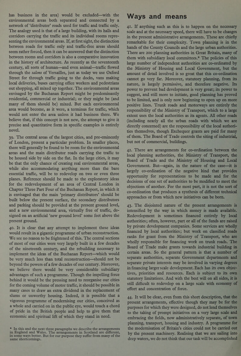 has business in the area) would be excluded—with the environmental areas both separated and connected by a network of ‘distributor’ roads used for traffic and traffic only. The analogy used is that of a large building, with its halls and corridors carrying the traffic and its individual rooms repre- senting the environmental areas. If, at first sight, the distinction between roads for traffic only and traffic-free areas should seem rather forced, then it can be answered that the distinction between rooms and corridors is also a comparative innovation in the history of architecture. As recently as the seventeenth century, all sorts of human—and even animal—traffic flowed through the salons of Versailles, just as today we use Oxford Street for through traffic going to the docks, vans making local deliveries, buses carrying office workers and pedestrians out shopping, all mixed up together. The environmental areas envisaged by the Buchanan Report might be predominantly residential, commercial or industrial; or they might be (and many of them should be) mixed. But each environmental area would become, as it were, a terminus for traffic, which would not enter the area unless it had business there. We believe that, if this concept is not new, the attempt to give it precise and quantitative form in specific examples is entirely novel. 39. The central areas of the largest cities, and pre-eminently of London, present a particular problem. In smaller places, there will generally be found to be room for the environmental areas and the main distributor roads carrying the traffic to be housed side by side on the flat. In the large cities, it may be that the only chance of creating real environmental areas, while also accommodating anything more than the bare essential traffic, will be to redevelop on two or even three planes. Reference should be made to the exploratory ideas for the redevelopment of an area of Central London in Chapter Three Part Four of the Buchanan Report, in which it is envisaged that the main ‘primary distributors’ should be built below the present surface, the secondary distributors and parking should be provided at the present ground level, and a new environmental area, virtually free of traffic, de- signed on an artificial ‘new ground level’ some feet above the present ground. 40. It is clear that any attempt to implement these ideas would result in a gigantic programme of urban reconstruction. We see no reason to be frightened of this. The central sections of most of our cities were very largely built in a few decades of the nineteenth century, and the rebuilding necessary to implement the ideas of the Buchanan Report—which would be very much less than total reconstruction—should not be beyond the powers of a few decades of our century. Moreover, we believe there would be very considerable subsidiary advantages of such a programme. Though the impelling force behind it would be the pressing need to reorganise our cities for the coming volume of motor traffic, it should be possible in many cases to draw an extra dividend in the replacement of slums or unworthy housing. Indeed, it is possible that a vigorous programme of modernising our cities, conceived as a whole and carried on in the public eye, would touch a chord of pride in the British people and help to give them that economic and spiritual lift of which they stand in need. ; * In this and the next three paragraphs we describe the arrangements in England and Wales. The arrangements in Scotland are different, in some ways better. But for our purpose they suffer from many of the same shortcomings. Ways and means 41. If anything such as this is to happen on the necessary scale and at the necessary speed, there will have to be changes in the present administrative arrangements. These are chiefly remarkable for their complexity. Town planning is in the hands of the County Councils and the large urban authorities. There are 200 planning authorities in Great Britain, many of them with subsidiary local committees.* The policies of this large number of independent authorities are co-ordinated by the Ministry of Housing and Local Government, but the amount of detail involved is so great that this co-ordination cannot go very far. Moreover, statutory planning, from its nature, is largely permissive, and therefore negative. Its power to prevent bad development is very great; its power to suggest, and still more to initiate, good planning has proved to be limited, and is only now beginning to open up on more positive lines. Trunk roads and motorways are entirely the responsibility of the Ministry of Transport, which to a large extent uses the local authorities as its agents. All other roads (including nearly all the urban roads with which we are directly concerned) are the responsibility of the local authori- ties themselves, though Exchequer grants are paid for many of them. The Board of Trade controls the siting of industrial, but not of commercial, buildings. 42. There are arrangements for co-ordination between the Board of Trade and the Ministry of Housing and Local Government. But—again, in the nature of the case—it is opportunity for representations to be made and for the decisions of one set of authorities to be modified to meet the co-ordination that produces a synthesis of different technical approaches or from which new initiatives can be born. } 43. The disjointed nature of the present arrangements is Redevelopment is sometimes financed entirely by local authorities; often, however, part or all of the funds are raised by private development companies. Some services are wholly financed by local authorities; but work on classified roads ranks for grant from the Ministry of Transport, who are wholly responsible for financing work on trunk roads. The Board of Trade make grants towards industrial building in certain areas. So the general pattern is that a number of separate authorities, separate Government departments and separate private interests may be involved in varying degrees tives, priorities and resources. Each is subject to its own statutory limitations. And with the best will on all sides, it is still difficult to redevelop on a large scale with economy of effort and concentration of force. 44. It will be clear, even from this short description, that the present arrangements, effective though they may be for the purposes for which they were designed, do not lend themselves to the taking of prompt initiatives on a very large scale and embracing the fields, now administratively separate, of town planning, transport, housing and industry. A programme for the modernisation of Britain’s cities could not be carried out by the present machinery. Realising that we are sailing into