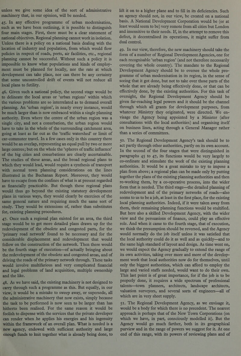unless we give some idea of the sort of administrative machinery that, in our opinion, will be needed. 45. In any effective programme of urban modernisation, such as we have been outlining, it is possible to distinguish four main stages. First, there must be a clear statement of national objectives. Regional planning cannot work in isolation. Unless there is a policy on a national basis dealing with the location of industry and population, from which would flow policies in respect of roads, ports, air facilities, etc., regional planning cannot be successful. Without such a policy it is impossible to know what populations and kinds of employ- ment must be planned for locally, nor the rate at which development can take place, nor can there be any certainty that some uncontrolled drift of events will not reduce all local plans to futility. | 46. Given such a national policy, the second stage would be to delineate the local areas or ‘urban regions’ within which the various problems are so interrelated as to demand overall planning. An ‘urban region’, in nearly every instance, would be much larger than is now embraced within a single planning authority. Even where the centre of the urban region was a single city, and not a conurbation, the urban region would have to take in the whole of the surrounding catchment area, going at least as far out as the ‘traffic watershed’ or limit of car-commuter travel. In a few cases only in this country there would be an overlap, representing an equal pull by two or more large centres; but on the whole the ‘spheres of traffic influence’ of the big cities and conurbations are clearly ascertainable. The studies of these areas, and the broad regional plans to which they would lead, would require a synthesis of transport with normal town planning considerations on the lines illustrated in the Buchanan Report. Moreover, they would have to escape from the confines of what is at present regarded as financially practicable. But though these regional plans would thus go beyond the existing statutory development plans in various ways, they would clearly be exercises of the same general nature and requiring much the same sort of study. They would be extensions of, rather than substitutes for, existing planning procedures. 47. Once such a regional plan existed for an area, the third stage would be to get more detailed plans drawn up for the redevelopment of the obsolete and congested parts, for the ‘primary road network’ found to be necessary and for the considerable displacement and redevelopment that would follow on the construction of the network. Then there would be the fourth stage of execution—of actually bringing about the redevelopment of the obsolete and congested areas, and of driving the roads of the primary network through. These tasks would involve multifarious and very complicated financial and legal problems of land acquisition, multiple ownership and the like. 48. As we have said, the existing machinery is not designed to carry through such a programme as this. But equally, in our view, it would be a mistake to sweep away, or supersede, all the administrative machinery that now exists, simply because the task to be performed is now seen to be larger than has hitherto been realised. For the same reason it would be foolish to dispense with the services that the private developer can render when he applies his energies and his ingenuity within the framework of an overall plan. What is needed is a new agency, endowed with sufficient authority and large enough funds to knit together what is already being done, to lift it on to a higher plane and to fill in its deficiencies. Such an agency should not, in our view, be created on a national basis. A National Development Corporation would be (or at least would seem to be) very remote from all cities but London and insensitive to their needs. If, in the attempt to remove this defect, it decentralised its operations, it might suffer from dual control. 49. In our view, therefore, the new machinery should take the form of a number of Regional Development Agencies, one for each recognisable ‘urban region’ (and not therefore necessarily covering the whole country). The mandate to the Regional Development Agency should be to oversee the whole pro- gramme of urban modernisation in its region, in the sense of seeing that it got done, but not to take over those parts of the whole that are already being effectively done, or that can be effectively done, by the existing authorities. For this task of oversight, the Regional Development Agency should be given far-reaching legal powers and it should be the channel through which all grants for development purposes, from whatever Ministry they originated, were directed. We en- visage the Agency being appointed by a Minister (after consultations with the local authorities) and organising itself on business lines, acting through a General Manager rather than a series of committees. 50. The Regional Development Agency’s task should be to act partly through other authorities, partly on its own account. In the second of the four stages that were distinguished in paragraphs 45 to 47, its functions would be very largely to co-ordinate and stimulate the work of the existing planning authorities. It would be a great mistake to try to impose a plan from above; a regional plan can be made only by putting together the plans of the existing planning authorities and then re-working them, by a co-operative process, into the wider form that is needed. The third stage—the detailed planning of redevelopment and of the primary networks of roads—also seems to us to be a job, at least in the first place, for the existing local planning authorities. Indeed, if it were taken away from them, their remaining planning functions would be stultified. But here also a skilled Development Agency, with the wider view and the persuasions of finance, could play an effective role. And when it came to the fourth stage, that of execution, we think the presumption should be reversed, and the Agency would normally do the job itself unless it was satisfied that the local authority could do it as well and as quickly—and to the same high standard of layout and design. As time went on, we would expect the Agency gradually to extend the range of its own activities, taking over more and more of the develop- ment work that local authorities now do for themselves, until only the biggest authorities, which can afford to employ the large and varied staffs needed, would want to do their own. This last point is of great importance, for if the job is to be properly done, it requires a wide spectrum of professional talents—town planners, architects, landscape architects, valuation surveyors, and several sorts of engineers—all of which are in very short supply. 51. The Regional Development Agency, as we envisage it, would be a body for which there is no precedent. The nearest approach is perhaps that of the New Town Corporations (on which we have, in part, consciously modelled it), But the Agency would go much farther, both in its geographical purview and in the range of powers we suggest for it. At one end of this range, with its powers of reviewing plans and of