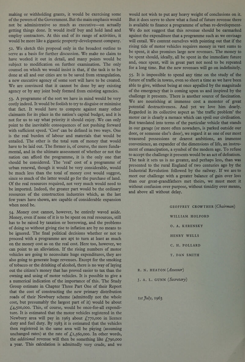 making or withholding grants, it would be exercising some of the powers of the Government. But the main emphasis would not be administrative so much as executive—on actually getting things done. It would itself buy and hold land and employ contractors. At this end of its range of activities, it 52. We sketch this proposal only in the broadest outline to serve as a basis for further discussion. We make no claim to have worked it out in detail, and many points would be subject to modification on further examination. The only counsel on which we would insist is that, if the task is to be done at all and our cities are to be saved from strangulation, a new executive agency of some sort will have to be created. We are convinced that it cannot be done by any existing agency or by any joint body formed from existing agencies. 53. A programme of the sort we have in mind would be very costly indeed. It would be foolish to try to disguise or minimise that fact. It would have to compete against many other claimants for its place in the nation’s capital budget, and it is not for us to say what priority it should enjoy. We can only point to the inevitable consequences of not pushing forward with sufficient speed. ‘Cost’ can be defined in two ways. One is the real burden of labour and materials that would be entailed. The other is the total.sum of money that would have to be laid out. The former is, of course, the more funda- mental, and in the ultimate assessment of whether or not the nation can afford the programme, it is the only one that should be considered. The ‘real’ cost of a programme of urban renewal, though it would be very considerable, would be much less than the total of money cost would suggest, since so much of the latter would go for the purchase of land. Of the real resources required, not very much would need to be imported. Indeed, the greater part would be the ordinary resources of the construction industries which, as the last few years have shown, are capable of considerable expansion when need be. 54. Money cost cannot, however, be entirely waved aside. Money, even if none of it is to be spent on real resources, still has to be raised by taxation or borrowing, and the problems of doing so without giving rise to inflation are by no means to be ignored. The final political decisions whether or not to proceed with a programme are apt to turn at least as much on the money cost as on the real cost. Here too, however, we can point to an alleviation. If the rising numbers of motor vehicles are going to necessitate huge expenditures, they are also going to generate huge revenues. Except for the smoking of tobacco or the drinking of alcohol, there is no way of laying out the citizen’s money that has proved easier to tax than the owning and using of motor vehicles. It is possible to give a a numerical indication of the importance of this. The Study Group estimate in Chapter Three Part One of their Report that the cost of constructing the new primary distribution roads of their Newbury scheme (admittedly not the whole cost, but presumably the largest part of it) would be about £4,500,000. This, of course, would be once-for-all expendi- ture. It is estimated that the motor vehicles registered in the Newbury area will pay in 1963 about £770,000 in licence duty and fuel duty. By 1983 it is estimated that the vehicles then registered in the same area will be paying (assuming unchanged rates) at the rate of £1,560,000. In other words, the additional revenue will then be something like £790,000 a year. This calculation is admittedly very crude, and we would not wish to put any heavy weight of conclusions on it. But it does serve to show what a fund of future revenue there is available to finance a programme of urban re-development: We do not suggest that this revenue should be earmarked against the expenditure that a programme such as we envisage will entail. We content ourselves with pointing out that if the rising tide of motor vehicles requires money in vast sums to be spent, it also promises large new revenues. The money to be spent should, ideally, all be spent in the immediate future and, once spent, will in great part not need to be repeated for a long time. But the new revenues will go on indefinitely. 55. It is impossible to spend any time on the study of the future of traffic in towns, even so short a time as we have been able to give, without being at once appalled by the magnitude of the emergency that is coming upon us and inspired by the challenge it presents. There is another source of fascination. We are nourishing at immense cost a monster of great potential destructiveness. And yet we love him dearly. Regarded in its collective aspect as ‘the traffic problem’ the motor car is clearly a menace which can spoil our civilisation. But translated into terms of the particular vehicle that stands in our garage (or more often nowadays, is parked outside our door, or someone else’s door), we regard it as one of our most treasured possessions or dearest ambitions, an immense convenience, an expander of the dimensions of life, an instru- ment of emancipation, a symbol of the modern age. To refuse to accept the challenge it presents would be an act of defeatism. The task it sets us is no greater, and perhaps less, than was presented to the rural England of two centuries ago by the Industrial Revolution followed by the railway. If we are to meet our challenge with a greater balance of gain over loss than our great-grandfathers met theirs, we must meet it without confusion over purpose, without timidity over means, and above all without delay. GEOFFREY CROWTHER (Chairman) WILLIAM HOLFORD O. A. KERENSKY HENRY WELLS C. H. POLLARD T. DAN SMITH R. N. HEATON (Assessor) J. A. L. GUNN (Secretary) Ist July, 1963