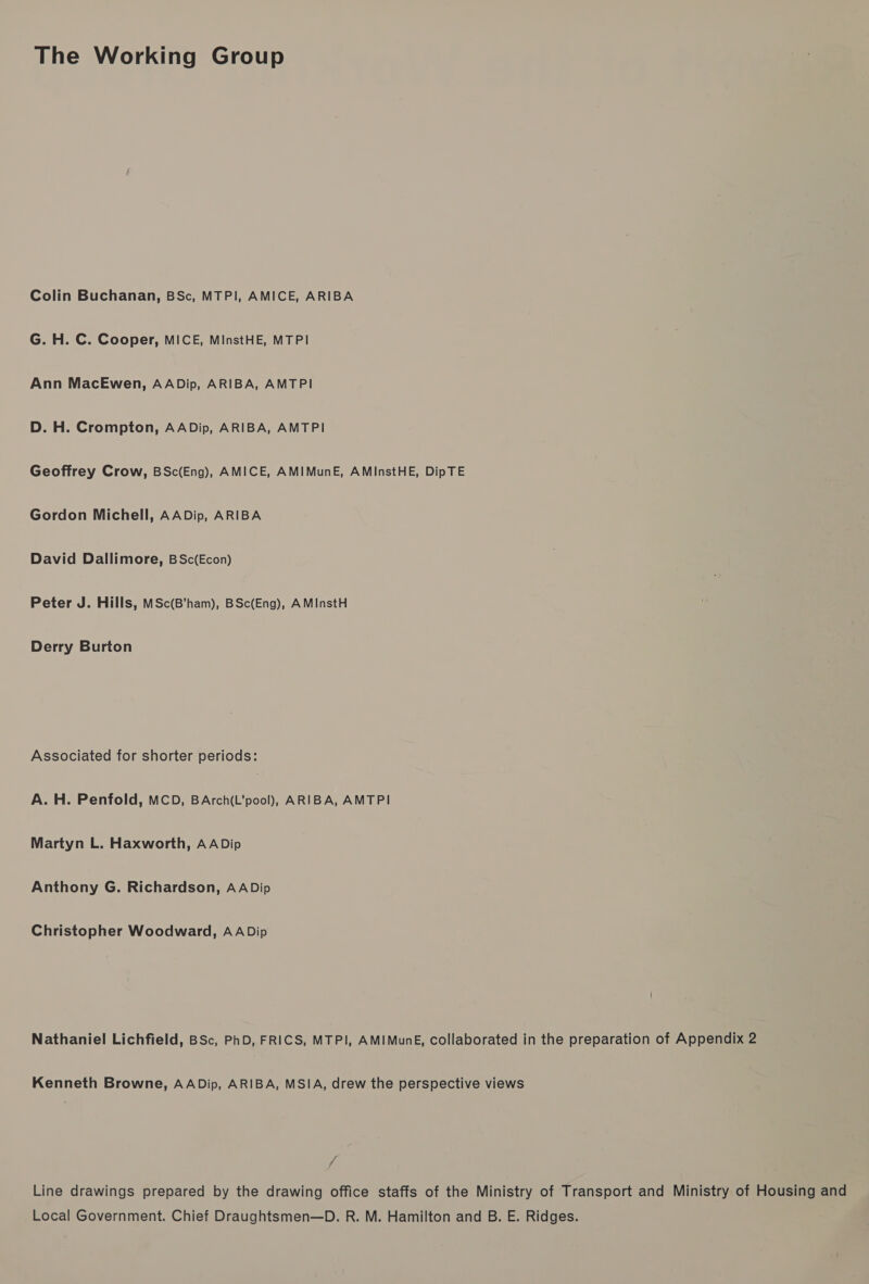 The Working Group Colin Buchanan, BSc, MTPI, AMICE, ARIBA G. H. C. Cooper, MICE, MiInstHE, MTPI Ann MacEwen, AADip, ARIBA, AMTPI D. H. Crompton, AADip, ARIBA, AMTPI Geoffrey Crow, BSc(Eng), AMICE, AMIMunE, AMInstHE, DipTE Gordon Michell, AADip, ARIBA David Dallimore, BSc(Econ) Peter J. Hills, MSc(B'ham), BSc(Eng), AMInstH Derry Burton Associated for shorter periods: A. H. Penfold, MCD, BArch(L’pool), ARIBA, AMTPI Martyn L. Haxworth, AADip Anthony G. Richardson, AADip Christopher Woodward, AADip Nathaniel Lichfield, BSc, PhD, FRICS, MTPI, AMIMunE, collaborated in the preparation of Appendix 2 Kenneth Browne, AADip, ARIBA, MSIA, drew the perspective views £ Line drawings prepared by the drawing office staffs of the Ministry of Transport and Ministry of Housing and Local Government. Chief Draughtsmen—D. R. M. Hamilton and B. E. Ridges.
