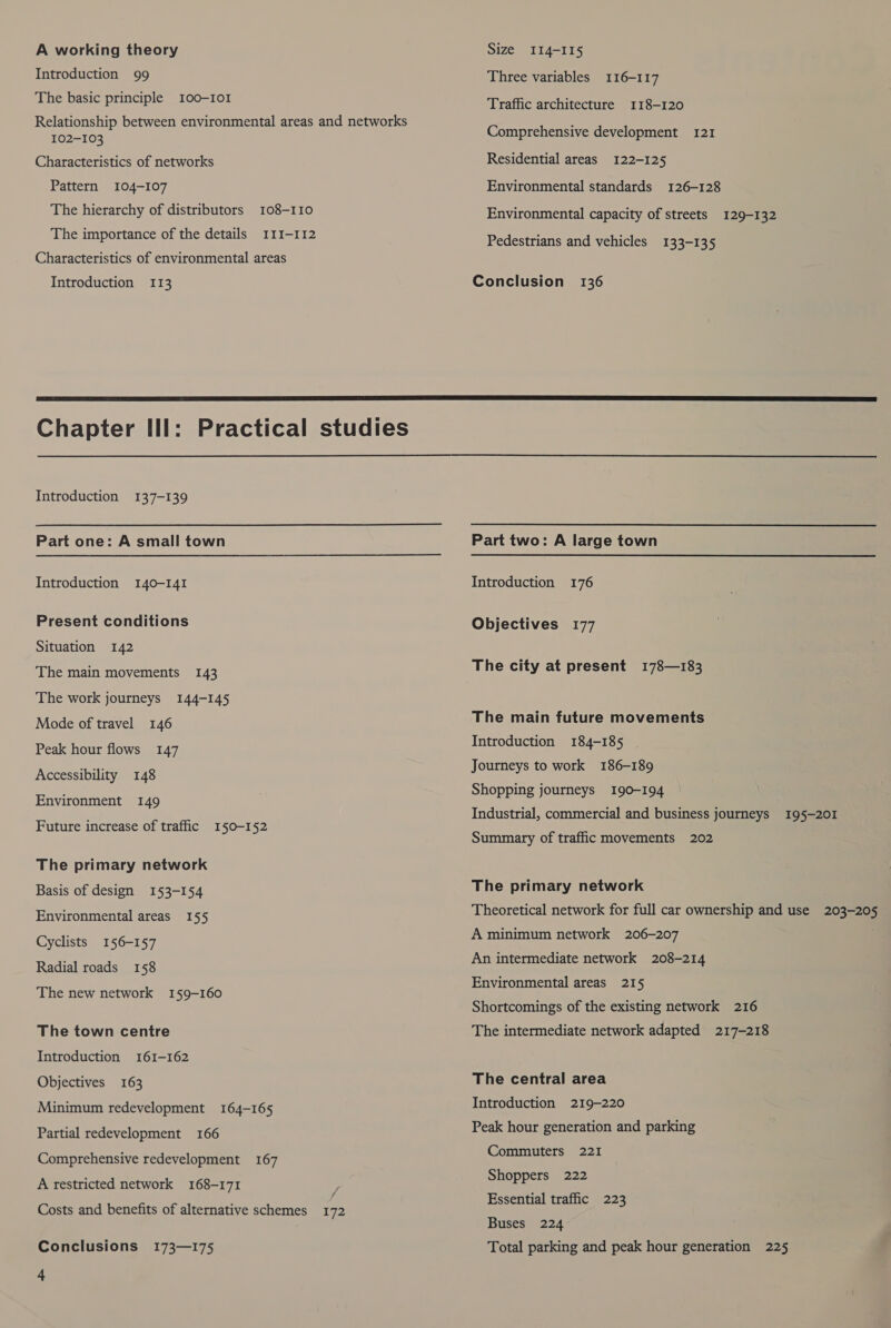A working theory Introduction 99 The basic principle 100-I0I Relationship between environmental areas and networks 102-103 Characteristics of networks Pattern 104-107 The hierarchy of distributors 108-110 The importance of the details 111-112 Characteristics of environmental areas Introduction 113 Size II4-I15 Three variables 116-117 Traffic architecture 118-120 Comprehensive development 121 Residential areas 122-125 Environmental standards 126-128 Environmental capacity of streets 129-132 Pedestrians and vehicles 133-135 Conclusion 136  Introduction 137-139 Part one: A small town Introduction 140-141 Present conditions Situation 142 The main movements 143 The work journeys 144-145 Mode of travel 146 Peak hour flows 147 Accessibility 148 Environment 149 Future increase of traffic 150-152 The primary network Basis of design 153-154 Environmental areas 155 Cyclists 156-157 Radial roads 158 The new network 159-160 The town centre Introduction 161-162 Objectives 163 Minimum redevelopment 164-165 Partial redevelopment 166 Comprehensive redevelopment 167 A restricted network 168-171 a Costs and benefits of alternative schemes 172 Conclusions 173—175 4  Part two: A large town Introduction 176 Objectives 177 The city at present 178—183 The main future movements Introduction 184-185 Journeys to work 186-189 Shopping journeys 190-194 Industrial, commercial and business journeys 195-201 Summary of traffic movements 202 The primary network Theoretical network for full car ownership and use 203-205 A minimum network 206-207 j An intermediate network 208-214 Environmental areas 215 Shortcomings of the existing network 216 The intermediate network adapted 217-218 The central area Introduction 219-220 Peak hour generation and parking Commuters 221 Shoppers 222 Essential traffic 223 Buses 224 Total parking and peak hour generation 225