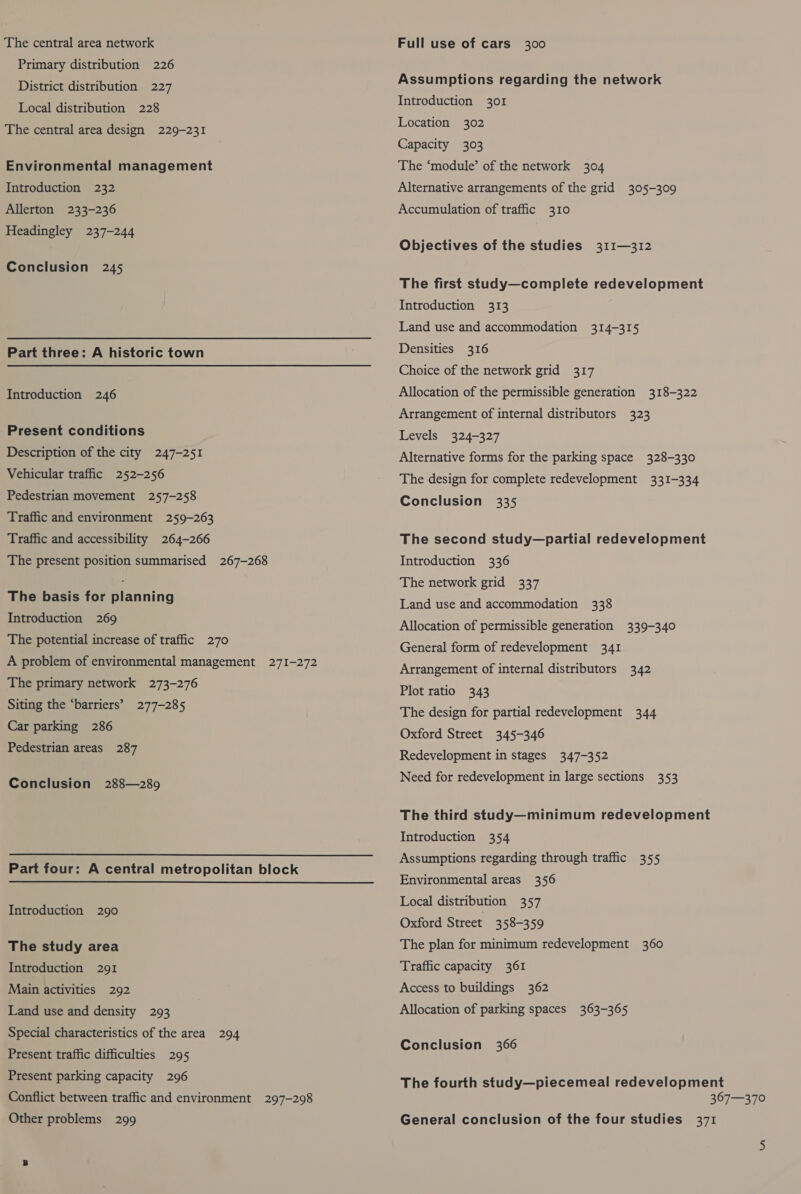 The central area network Primary distribution 226 District distribution 227 Local distribution 228 The central area design 229-231 Environmental management Introduction 232 Allerton 233-236 Headingley 237-244 Conclusion 245 Part three: A historic town Introduction 246 Present conditions Description of the city 247-251 Vehicular traffic 252-256 Pedestrian movement 257-258 Traffic and environment 259-263 Traffic and accessibility 264-266 The present position summarised 267-268 The basis for planning Introduction 269 The potential increase of traffic 270 A problem of environmental management 271-272 The primary network 273-276 Siting the ‘barriers’ 277-285 Car parking 286 Pedestrian areas 287 Conclusion 288—289 Part four: A central metropolitan block Introduction 290 The study area Introduction 291 Main activities 292 Land use and density 293 Special characteristics of the area 294 Present traffic difficulties 295 Present parking capacity 296 Conflict between traffic and environment 297-298 Other problems 299 Full use of cars 300 Assumptions regarding the network Introduction 301 Location 302 Capacity 303 The ‘module’ of the network 304 Alternative arrangements of the grid 305-309 Accumulation of traffic 310 Objectives of the studies 311—312 The first study—complete redevelopment Introduction 313 Land use and accommodation 314-315 Densities 316 Choice of the network grid 317 Allocation of the permissible generation 318-322 Arrangement of internal distributors 323 Levels 324-327 Alternative forms for the parking space 328-330 The design for complete redevelopment 331-334 Conclusion 335 The second study—partial redevelopment Introduction 336 The network grid 337 Land use and accommodation 338 Allocation of permissible generation 339-340 General form of redevelopment 341 Arrangement of internal distributors 342 Plot ratio 343 The design for partial redevelopment 344 Oxford Street 345-346 Redevelopment in stages 347-352 Need for redevelopment in large sections 353 The third study—minimum redevelopment Introduction 354 Assumptions regarding through traffic 355 Environmental areas 356 Local distribution 357 Oxford Street 358-359 The plan for minimum redevelopment 360 Traffic capacity 361 Access to buildings 362 Allocation of parking spaces 363-365 Conclusion 366 The fourth study—piecemeal redevelopment 367—370 General conclusion of the four studies 371