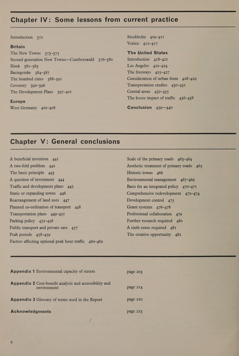  Chapter IV: Some lessons from current practice  Introduction 372 Stockholm 409-411 Britain Venice 412-417 The New Towns 373-375 The United States Second generation New Towns—Cumbernauld 376-380 Introduction 418-421 Hook 381-383 Los Angeles 422-424 Basingstoke 384-387 The freeways 425-427 The bombed cities 388-391 Consideration of urban form 428-429 Coventry 392-396 Transportation studies 430-431 The Development Plans 397-401 Central areas 432-435 The lesser impact of traffic 436-438 Europe West Germany 402-408 Conclusion 439—440  Chapter V: General conclusions A beneficial invention 441 Scale of the primary roads 463-464 A two-fold problem 442 Aesthetic treatment of primary roads 465 The basic principle 443 Historic towns 466 A question of investment 444 Environmental management 467-469 Traffic and development plans 445 Basis for an integrated policy 470-471 Static or expanding towns 446 Comprehensive redevelopment 472-474 Rearrangement of land uses 447 Development control 475 Planned co-ordination of transport 448 Grant systems 476-478 Transportation plans 449-451 — Professional collaboration 479 Parking policy 452-456 Further research required 480 Public transport and private cars 457 A sixth sense required 481 Peak periods 458-459 The creative opportunity 482 Factors affecting optional peak hour traffic 460-462 Appendix 1 Environmental capacity of streets page 203 Appendix 2 Cost-benefit analysis and accessibility and environment page 214 Appendix 3 Glossary of terms used in the Report page 220 Acknowledgments page 223 lon