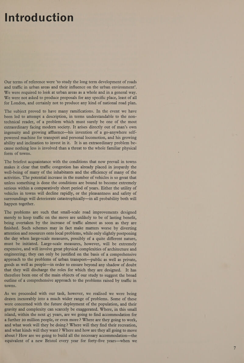 Introduction Our terms of reference were ‘to study the long term development of roads and traffic in urban areas and their influence on the urban environment’. We were required to look at urban areas as a whole and in a general way. We were not asked to produce proposals for any specific place, least of all for London, and certainly not to produce any kind of national road plan. The subject proved to have many ramifications. In the event we have been led to attempt a description, in terms understandable to the non- technical reader, of a problem which must surely be one of the most extraordinary facing modern society. It arises directly out of man’s own ingenuity and growing affluence—his invention of a go-anywhere self- powered machine for transport and personal locomotion, and his growing ability and inclination to invest in it. It is an extraordinary problem be- cause nothing less is involved than a threat to the whole familiar physical form of towns. The briefest acquaintance with the conditions that now prevail in towns makes it clear that traffic congestion has already placed in jeopardy the well-being of many of the inhabitants and the efficiency of many of the activities. The potential increase in the number of vehicles is so great that unless something is done the conditions are bound to become extremely serious within a comparatively short period of years. Either the utility of vehicles in towns will decline rapidly, or the pleasantness and safety of surroundings will deteriorate catastrophically—in all probability both will happen together. The problems are such that small-scale road improvements designed merely to keep traffic on the move are unlikely to be of lasting benefit, being overtaken by the increase of traffic almost as soon as they are finished. Such schemes may in fact make matters worse by diverting attention and resources onto local problems, while only slightly postponing the day when large-scale measures, possibly of a quite different nature, must be initiated. Large-scale measures, however, will be extremely expensive, and will involve great physical complexities of architecture and engineering; they can only be justified on the basis of a comprehensive approach to the problems of urban transport—public as well as private, goods as well as people—in order to ensure beyond any shadow of doubt that they will discharge the roles for which they are designed. It has therefore been one of the main objects of our study to suggest the broad outline of a comprehensive approach to the problems raised by traffic in towns. As we proceeded with our task, however, we realised we were being drawn inexorably into a much wider range of problems. Some of these were concerned with the future deployment of the population, and their gravity and complexity can scarcely be exaggerated. Where, in this small island, within the next 45 years, are we going to find accommodation for a further 20 million people, or even more ? Where are they going to work, and what work will they be doing ? Where will they find their recreation, and what kinds will they want ? Where and how are they all going to move about ? How are we going to build all the necessary accommodation—the equivalent of a new Bristol every year for forty-five years—when we