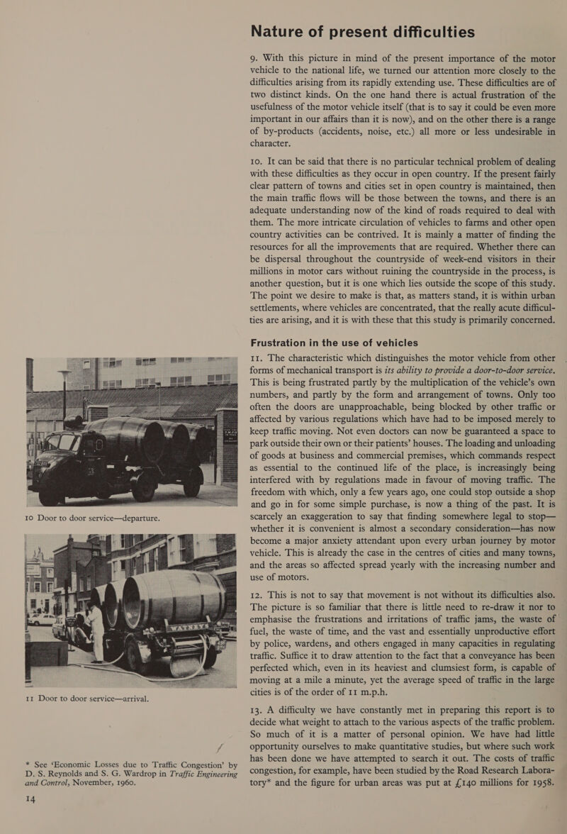 f * See ‘Economic Losses due to Traffic Congestion’ by D. S. Reynolds and S. G. Wardrop in Traffic Engineering and Control, November, 1960. 14 Nature of present difficulties 9. With this picture in mind of the present importance of the motor vehicle to the national life, we turned our attention more closely to the difficulties arising from its rapidly extending use. These difficulties are of two distinct kinds. On the one hand there is actual frustration of the usefulness of the motor vehicle itself (that is to say it could be even more important in our affairs than it is now), and on the other there is a range of by-products (accidents, noise, etc.) all more or less undesirable in character. 10. It can be said that there is no particular technical problem of dealing with these difficulties as they occur in open country. If the present fairly clear pattern of towns and cities set in open country is maintained, then the main traffic flows will be those between the towns, and there is an adequate understanding now of the kind of roads required to deal with them. The more intricate circulation of vehicles to farms and other open country activities can be contrived. It is mainly a matter of finding the resources for all the improvements that are required. Whether there can be dispersal throughout the countryside of week-end visitors in their millions in motor cars without ruining the countryside in the process, is another question, but it is one which lies outside the scope of this study. The point we desire to make is that, as matters stand, it is within urban settlements, where vehicles are concentrated, that the really acute difficul- ties are arising, and it is with these that this study is primarily concerned. Frustration in the use of vehicles 11. The characteristic which distinguishes the motor vehicle from other forms of mechanical transport is zts ability to provide a door-to-door service. This is being frustrated partly by the multiplication of the vehicle’s own numbers, and partly by the form and arrangement of towns. Only too often the doors are unapproachable, being blocked by other traffic or affected by various regulations which have had to be imposed merely to keep traffic moving. Not even doctors can now be guaranteed a space to park outside their own or their patients’ houses. The loading and unloading of goods at business and commercial premises, which commands respect as essential to the continued life of the place, is increasingly being interfered with by regulations made in favour of moving traffic. The freedom with which, only a few years ago, one could stop outside a shop and go in for some simple purchase, is now a thing of the past. It is scarcely an exaggeration to say that finding somewhere legal to stop— whether it is convenient is almost a secondary consideration—has now become a major anxiety attendant upon every urban journey by motor vehicle. This is already the case in the centres of cities and many towns, and the areas so affected spread yearly with the increasing number and use of motors. 12. This is not to say that movement is not without its difficulties also. The picture is so familiar that there is little need to re-draw it nor to emphasise the frustrations and irritations of traffic jams, the waste of fuel, the waste of time, and the vast and essentially unproductive effort by police, wardens, and others engaged in many capacities in regulating traffic. Suffice it to draw attention to the fact that a conveyance has been perfected which, even in its heaviest and clumsiest form, is capable of moving at a mile a minute, yet the average speed of traffic in the large cities is of the order of 11 m.p.h. 13. A difficulty we have constantly met in preparing this report is to decide what weight to attach to the various aspects of the traffic problem. So much of it is a matter of personal opinion. We have had little opportunity ourselves to make quantitative studies, but where such work has been done we have attempted to search it out. The costs of traffic congestion, for example, have been studied by the Road Research Labora- tory* and the figure for urban areas was put at £140 millions for 1958.