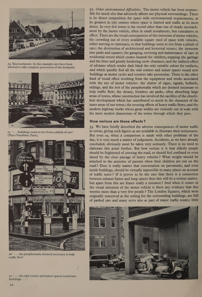 32. Other environmental difficulties. The motor vehicle has been respons- ible for much else that adversely affects our physical surroundings. There is its direct competition for space with environmental requirements, at its greatest in city centres where space is limited and traffic at its most dense. In very few towns is the record other than one of steady encroach- ment by the motor vehicle, often in small instalments, but cumulative in effect. There are the visual consequences of this intrusion of motor vehicles, the crowding out of every available square yard of space with vehicles, either moving or stationary, so that buildings seem to rise from a plinth of cars; the destruction of architectural and historical scenes; the intrusion into parks and squares ; the garaging, servicing and maintenance of cars in residential streets which creates hazards for children, trapping the garbage and the litter and greatly hindering snow clearance; and the indirect effect of oilstains which render dark black the only suitable colour for surfaces, and which quickly foul all the odd corners and minor spaces round new buildings as motor cycles and scooters take possession. There is the other kind of visual effect resulting from the equipment and works associated with the use of motor vehicles: the clutter of signs, signals, bollards, railings, and the rest of the paraphernalia which are deemed necessary to help traffic flow; the dreary, formless car parks, often absorbing large areas of towns, whose construction has involved the sacrifice of the closely- knit development which has contributed so much to the character of the inner areas of our towns; the severing effects of heavy traffic flows; and the modern highway works whose great widths are violently out of scale with the more modest dimensions of the towns through which they pass. 24 Encroachment. In this example cars have been _ allowed to take complete possession of the footpaths. How serious are these effects ? cs ~ 33. We have briefly described the adverse consequences of motor traffic 25). buildings seem to rise from a plinth of eats’ in towns, giving such figures as are available to illustrate their seriousness. (Place Vendéme, Paris). But even so, when a comparison is made with other problems of the day, it is very much a matter of judgement. Accidents, as we have already concluded, obviously must be taken very seriously. There is no need to elaborate this point further. But how serious is it that elderly people should be frightened of crossing the road, or should feel confused or even dazed by the close passage of heavy vehicles ? What weight should be attached to the anxieties of parents when their children are out on the road? Does it really matter that conversation on pavements, and even inside buildings, should be virtually impossible in many places on account of traffic noise? If it proves to be the case that there is a connection between exhaust fumes and lung cancer then this will be a serious matter, but apart from this are fumes really a nuisance ? And when it comes to the visual intrusion of the motor vehicle is there any evidence that this | my GUILDFORD 26 ‘... the paraphernalia deemed necessary to help traffic flow’. 27 ‘...the odd corners and minor spaces round new buildings ...’.