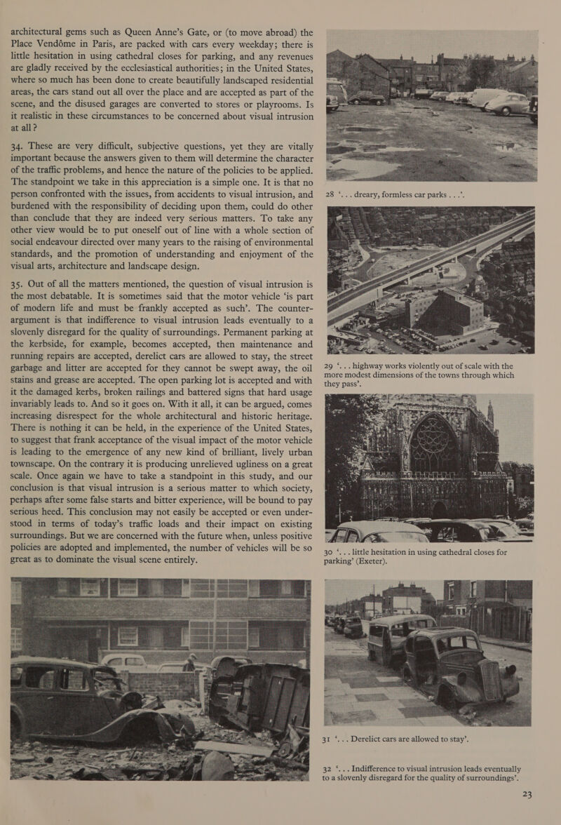 architectural gems such as Queen Anne’s Gate, or (to move abroad) the Place Vendéme in Paris, are packed with cars every weekday; there is little hesitation in using cathedral closes for parking, and any revenues are gladly received by the ecclesiastical authorities; in the United States, where so much has been done to create beautifully landscaped residential areas, the cars stand out all over the place and are accepted as part of the scene, and the disused garages are converted to stores or playrooms. Is it realistic in these circumstances to be concerned about visual intrusion at all? 34. These are very difficult, subjective questions, yet they are vitally important because the answers given to them will determine the character of the traffic problems, and hence the nature of the policies to be applied. The standpoint we take in this appreciation is a simple one. It is that no person confronted with the issues, from accidents to visual intrusion, and burdened with the responsibility of deciding upon them, could do other than conclude that they are indeed very serious matters. To take any other view would be to put oneself out of line with a whole section of social endeavour directed over many years to the raising of environmental standards, and the promotion of understanding and enjoyment of the visual arts, architecture and landscape design. 35. Out of all the matters mentioned, the question of visual intrusion is the most debatable. It is sometimes said that the motor vehicle ‘is part of modern life and must be frankly accepted as such’. The counter- argument is that indifference to visual intrusion leads eventually to a slovenly disregard for the quality of surroundings. Permanent parking at the kerbside, for example, becomes accepted, then maintenance and running repairs are accepted, derelict cars are allowed to stay, the street garbage and litter are accepted for they cannot be swept away, the oil stains and grease are accepted. The open parking lot is accepted and with it the damaged kerbs, broken railings and battered signs that hard usage invariably leads to. And so it goes on. With it all, it can be argued, comes increasing disrespect for the whole architectural and historic heritage. There is nothing it can be held, in the experience of the United States, to suggest that frank acceptance of the visual impact of the motor vehicle is leading to the emergence of any new kind of brilliant, lively urban townscape. On the contrary it is producing unrelieved ugliness on a great scale. Once again we have to take a standpoint in this study, and our conclusion is that visual intrusion is a serious matter to which society, perhaps after some false starts and bitter experience, will be bound to pay serious heed. This conclusion may not easily be accepted or even under- stood in terms of today’s traffic loads and their impact on existing surroundings. But we are concerned with the future when, unless positive policies are adopted and implemented, the number of vehicles will be so great as to dominate the visual scene entirely.   28) 504. dreary, formless car parks... +  29 ‘... highway works violently out of scale with the more modest dimensions of the towns through which they pass’. ~  