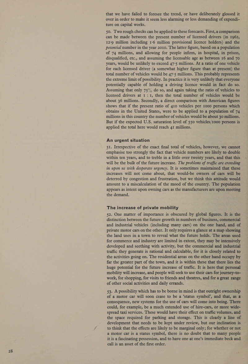 that we have failed to foresee the trend, or have deliberately glossed it over in order to make it seem less alarming or less demanding of expendi- ture on capital works. 50. Two rough checks can be applied to these forecasts. First, a comparison can be made between the present number of licensed drivers (in 1962, 129 million including 1-6 million provisional licence holders) and the potential number in the year 2010. The latter figure, based on a population of 74 millions, and allowing for people infirm, in hospital, in prison, disqualified, etc., and assuming the licensable age as between 16 and 70 years, would be unlikely to exceed 47:5 millions. At a ratio of one vehicle for each licensed driver (a somewhat higher figure than at present) the total number of vehicles would be 47:5 millions. This probably represents the extreme limit of possibility. In practice it is very unlikely that everyone potentially capable of holding a driving licence would in fact do so. Assuming that only 75°% do so, and again taking the ratio of vehicles to licensed drivers at 1: I, then the total number of vehicles would be about 36 millions. Secondly, a direct comparison with American figures shows that if the present ratio of 410 vehicles per 1000 persons which obtains in the United States, were to be applied to a population of 74 millions in this country the number of vehicles would be about 30 millions. But if the expected U.S. saturation level of 550 vehicles/1000 persons is applied the total here would reach 41 millions. An urgent situation 51. Irrespective of the exact final total of vehicles, however, we cannot emphasise too strongly the fact that vehicle numbers are likely to double within ten years, and to treble in a little over twenty years, and that this will be the bulk of the future increase. The problems of traffic are crowding in upon us with desperate urgency. It is sometimes maintained that these increases will not come about, that would-be owners of cars will be deterred by congestion and frustration, but we think this attitude would amount to a miscalculation of the mood of the country. The population appears as intent upon owning cars as the manufacturers are upon meeting the demand. The increase of private mobility 52. One matter of importance is obscured by global figures. It is the distinction between the future growth in numbers of business, commercial and industrial vehicles (including many cars) on the one hand, and of private motor cars on the other. It only requires a glance at a map showing the land uses in a town to reveal what the future holds. The areas used for commerce and industry are limited in extent, they may be intensively developed and seething with activity, but the commercial and industrial traffic they generate is rational and calculable, for it is closely related to. the activities going on. The residential areas on the other hand occupy by far the greater part of the town, and it is within these that there lies the huge potential for the future increase of traffic. It is here that personal mobility will increase, and people will seek to use their cars for journey-to- work, for shopping, for visits to friends and theatres, and for a great range of other social activities and daily errands. 53. A possibility which has to be borne in mind is that outright ownership of a motor car will soon cease to be a ‘status symbol’, and that, as a consequence, new systems for the use of cars will come into being. There could, for example, be a much extended use of hire-cars, or more wide- spread taxi services. These would have their effect on traffic volumes, and the space required for parking and storage. This is clearly a line of development that needs to be kept under review, but our inclination is to think that the effects are likely to be marginal only; for whether or not a motor car is a status symbol, there is no doubt that to many people it is a fascinating possession, and to have one at one’s immediate beck and call is an asset of the first order.