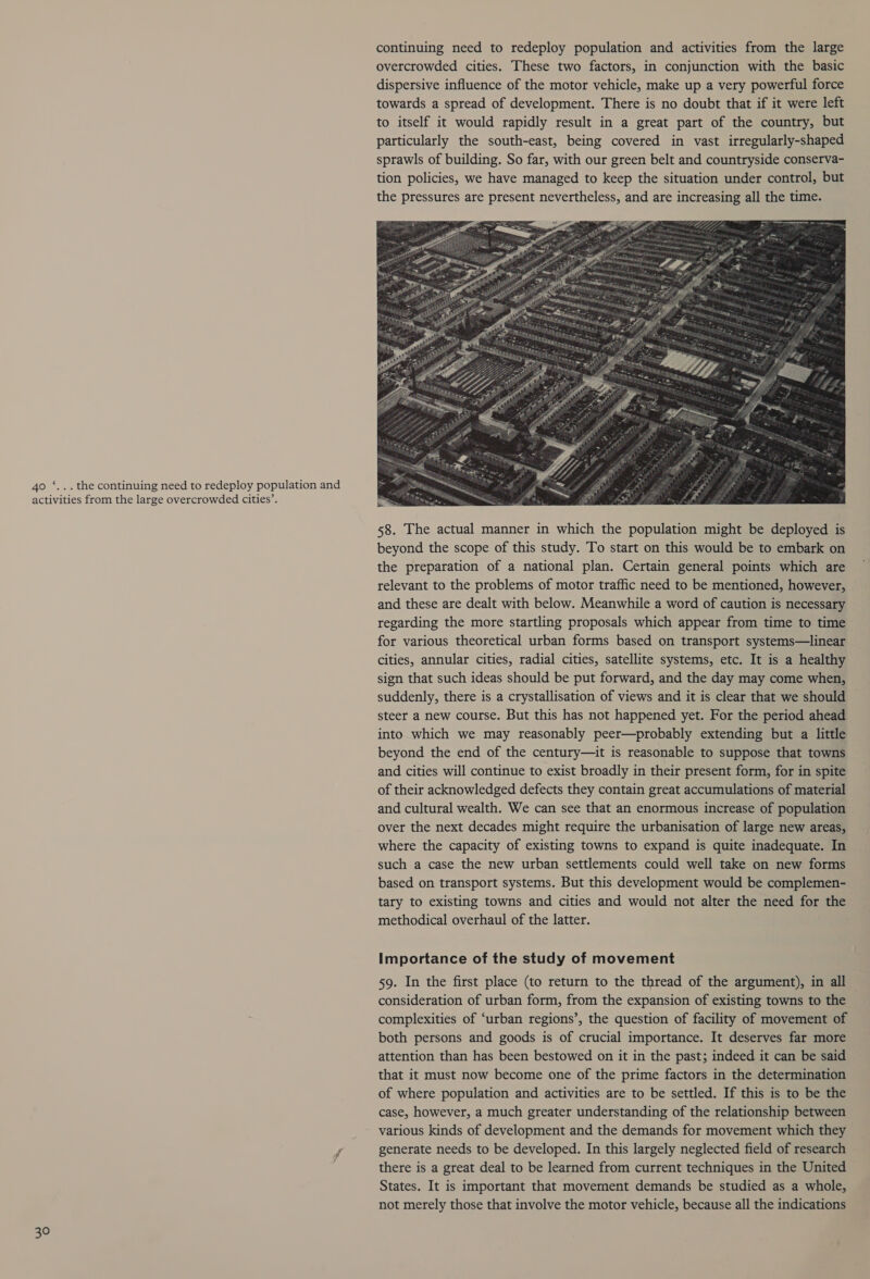 40 ‘...the continuing need to redeploy population and activities from the large overcrowded cities’. 30 continuing need to redeploy population and activities from the large overcrowded cities. These two factors, in conjunction with the basic dispersive influence of the motor vehicle, make up a very powerful force towards a spread of development. There is no doubt that if it were left to itself it would rapidly result in a great part of the country, but particularly the south-east, being covered in vast irregularly-shaped sprawls of building. So far, with our green belt and countryside conserva- tion policies, we have managed to keep the situation under control, but the pressures are present nevertheless, and are increasing all the time. 58. The actual manner in which the population might be deployed is beyond the scope of this study. To start on this would be to embark on the preparation of a national plan. Certain general points which are relevant to the problems of motor traffic need to be mentioned, however, and these are dealt with below. Meanwhile a word of caution is necessary regarding the more startling proposals which appear from time to time for various theoretical urban forms based on transport systems—linear cities, annular cities, radial cities, satellite systems, etc. It is a healthy sign that such ideas should be put forward, and the day may come when, suddenly, there is a crystallisation of views and it is clear that we should steer a new course. But this has not happened yet. For the period ahead into which we may reasonably peer—probably extending but a little beyond the end of the century—it is reasonable to suppose that towns and cities will continue to exist broadly in their present form, for in spite of their acknowledged defects they contain great accumulations of material and cultural wealth. We can see that an enormous increase of population over the next decades might require the urbanisation of large new areas, where the capacity of existing towns to expand is quite inadequate. In such a case the new urban settlements could well take on new forms based on transport systems. But this development would be complemen- tary to existing towns and cities and would not alter the need for the methodical overhaul of the latter. Importance of the study of movement 59. In the first place (to return to the thread of the argument), in all consideration of urban form, from the expansion of existing towns to the complexities of ‘urban regions’, the question of facility of movement of both persons and goods is of crucial importance. It deserves far more attention than has been bestowed on it in the past; indeed it can be said that it must now become one of the prime factors in the determination of where population and activities are to be settled. If this is to be the case, however, a much greater understanding of the relationship between various kinds of development and the demands for movement which they generate needs to be developed. In this largely neglected field of research there is a great deal to be learned from current techniques in the United States. It is important that movement demands be studied as a whole, not merely those that involve the motor vehicle, because all the indications