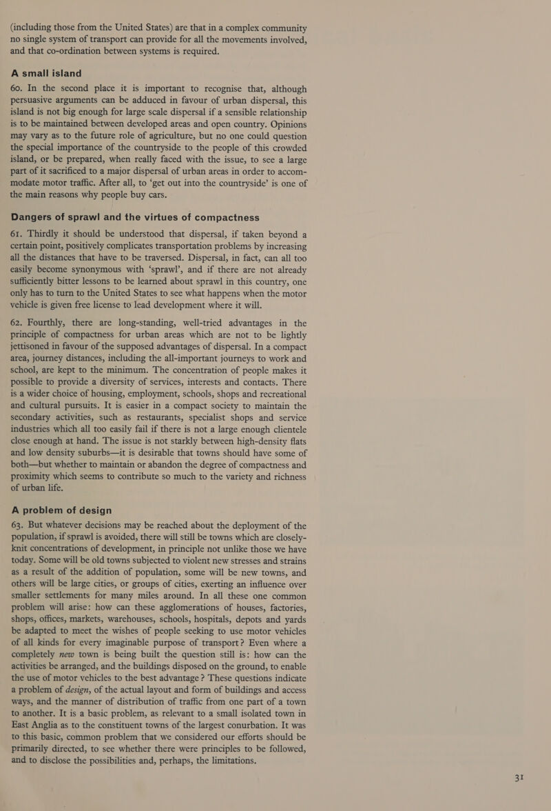(including those from the United States) are that in a complex community no single system of transport can provide for all the movements involved, and that co-ordination between systems is required. A small island 60. In the second place it is important to recognise that, although persuasive arguments can be adduced in favour of urban dispersal, this island is not big enough for large scale dispersal if a sensible relationship is to be maintained between developed areas and open country. Opinions may vary as to the future role of agriculture, but no one could question the special importance of the countryside to the people of this crowded island, or be prepared, when really faced with the issue, to see a large part of it sacrificed to a major dispersal of urban areas in order to accom- modate motor traffic. After all, to “get out into the countryside’ is one of the main reasons why people buy cars. Dangers of sprawl and the virtues of compactness 61. Thirdly it should be understood that dispersal, if taken beyond a certain point, positively complicates transportation problems by increasing all the distances that have to be traversed. Dispersal, in fact, can all too easily become synonymous with ‘sprawl’, and if there are not already sufficiently bitter lessons to be learned about sprawl in this country, one only has to turn to the United States to see what happens when the motor vehicle is given free license to lead development where it will. 62. Fourthly, there are long-standing, well-tried advantages in the principle of compactness for urban areas which are not to be lightly jettisoned in favour of the supposed advantages of dispersal. In a compact area, journey distances, including the all-important journeys to work and school, are kept to the minimum. The concentration of people makes it possible to provide a diversity of services, interests and contacts. There is a wider choice of housing, employment, schools, shops and recreational and cultural pursuits. It is easier in a compact society to maintain the secondary activities, such as restaurants, specialist shops and service industries which all too easily fail if there is not a large enough clientele close enough at hand. The issue is not starkly between high-density flats and low density suburbs—it is desirable that towns should have some of both—but whether to maintain or abandon the degree of compactness and proximity which seems to contribute so much to the variety and richness of urban life. A problem of design 63. But whatever decisions may be reached about the deployment of the population, if sprawl is avoided, there will still be towns which are closely- knit concentrations of development, in principle not unlike those we have today. Some will be old towns subjected to violent new stresses and strains as a result of the addition of population, some will be new towns, and others will be large cities, or groups of cities, exerting an influence over smaller settlements for many miles around. In all these one common problem will arise: how can these agglomerations of houses, factories, shops, offices, markets, warehouses, schools, hospitals, depots and yards be adapted to meet the wishes of people seeking to use motor vehicles of all kinds for every imaginable purpose of transport? Even where a completely new town is being built the question still is: how can the activities be arranged, and the buildings disposed on the ground, to enable the use of motor vehicles to the best advantage ? These questions indicate a problem of design, of the actual layout and form of buildings and access ways, and the manner of distribution of traffic from one part of a town to another. It is a basic problem, as relevant to a small isolated town in East Anglia as to the constituent towns of the largest conurbation. It was to this basic, common problem that we considered our efforts should be primarily directed, to see whether there were principles to be followed, and to disclose the possibilities and, perhaps, the limitations.