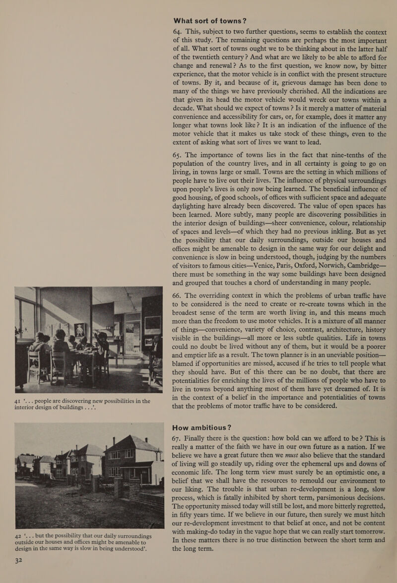 41 ‘... people are discovering new possibilities in the interior design of buildings .. .’. What sort of towns ? 64. This, subject to two further questions, seems to establish the context of this study. The remaining questions are perhaps the most important of all. What sort of towns ought we to be thinking about in the latter half of the twentieth century ? And what are we likely to be able to afford for change and renewal? As to the first question, we know now, by bitter experience, that the motor vehicle is in conflict with the present structure of towns. By it, and because of it, grievous damage has been done to many of the things we have previously cherished. All the indications are that given its head the motor vehicle would wreck our towns within a decade. What should we expect of towns ? Is it merely a matter of material convenience and accessibility for cars, or, for example, does it matter any longer what towns look like? It is an indication of the influence of the motor vehicle that it makes us take stock of these things, even to the extent of asking what sort of lives we want to lead. 65. The importance of towns lies in the fact that nine-tenths of the population of the country lives, and in all certainty is going to go on living, in towns large or small. Towns are the setting in which millions of people have to live out their lives. The influence of physical surroundings upon people’s lives is only now being learned. The beneficial influence of good housing, of good schools, of offices with sufficient space and adequate daylighting have already been discovered. The value of open spaces has been learned. More subtly, many people are discovering possibilities in the interior design of buildings—sheer convenience, colour, relationship of spaces and levels—of which they had no previous inkling. But as yet the possibility that our daily surroundings, outside our houses and offices might be amenable to design in the same way for our delight and convenience is slow in being understood, though, judging by the numbers of visitors to famous cities—Venice, Paris, Oxford, Norwich, Cambridge— there must be something in the way some buildings have been designed and grouped that touches a chord of understanding in many people. 66. The overriding context in which the problems of urban traffic have to be considered is the need to create or re-create towns which in the broadest sense of the term are worth living in, and this means much more than the freedom to use motor vehicles. It is a mixture of all manner of things—convenience, variety of choice, contrast, architecture, history visible in the buildings—all more or less subtle qualities. Life in towns could no doubt be lived without any of them, but it would be a poorer and emptier life as a result. The town planner is in an uneviable position— blamed if opportunities are missed, accused if he tries to tell people what they should have. But of this there can be no doubt, that there are potentialities for enriching the lives of the millions of people who have to live in towns beyond anything most of them have yet dreamed of. It is in the context of a belief in the importance and potentialities of towns that the problems of motor traffic have to be considered. How ambitious ? 67. Finally there is the question: how bold can we afford to be? This is really a matter of the faith we have in our own future as a nation. If we believe we have a great future then we must also believe that the standard of living will go steadily up, riding over the ephemeral ups and downs of economic life. The long term view must surely be an optimistic one, a belief that we shall have the resources to remould our environment to our liking. The trouble is that urban re-development is a long, slow process, which is fatally inhibited by short term, parsimonious decisions. The opportunity missed today will still be lost, and more bitterly regretted, in fifty years time. If we believe in our future, then surely we must hitch our re-development investment to that belief at once, and not be content with making-do today in the vague hope that we can really start tomorrow. In these matters there is no true distinction between the short term and the long term.