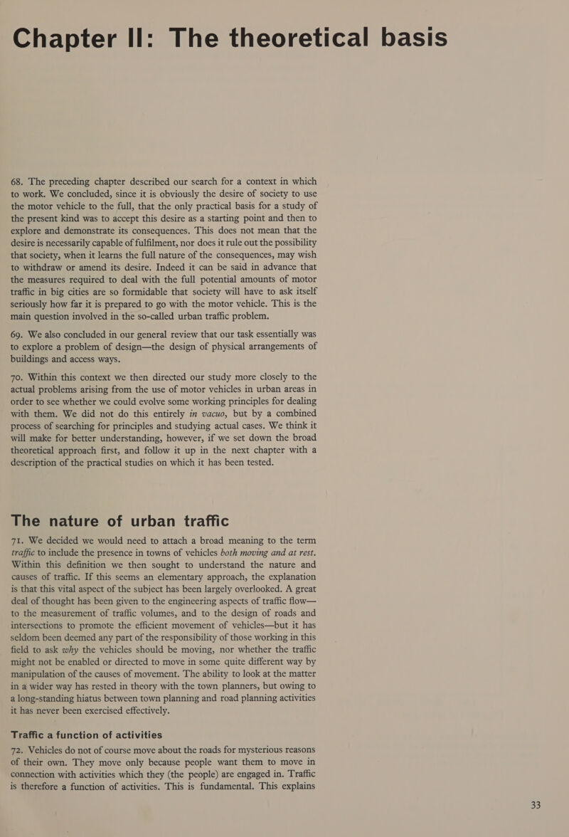 68. The preceding chapter described our search for a context in which to work. We concluded, since it is obviously the desire of society to use the motor vehicle to the full, that the only practical basis for a study of the present kind was to accept this desire as a starting point and then to explore and demonstrate its consequences. This does not mean that the desire is necessarily capable of fulfilment, nor does it rule out the possibility that society, when it learns the full nature of the consequences, may wish to withdraw or amend its desire. Indeed it can be said in advance that the measures required to deal with the full potential amounts of motor traffic in big cities are so formidable that society will have to ask itself seriously how far it is prepared to go with the motor vehicle. This is the main question involved in the so-called urban traffic problem. 69. We also concluded in our general review that our task essentially was to explore a problem of design—the design of physical arrangements of buildings and access ways. 70. Within this context we then directed our study more closely to the actual problems arising from the use of motor vehicles in urban areas in order to see whether we could evolve some working principles for dealing with them. We did not do this entirely in vacuo, but by a combined process of searching for principles and studying actual cases. We think it will make for better understanding, however, if we set down the broad theoretical approach first, and follow it up in the next chapter with a description of the practical studies on which it has been tested. The nature of urban traffic 71. We decided we would need to attach a broad meaning to the term traffic to include the presence in towns of vehicles both moving and at rest. Within this definition we then sought to understand the nature and causes of traffic. If this seems an elementary approach, the explanation is that this vital aspect of the subject has been largely overlooked. A great deal of thought has been given to the engineering aspects of traffic flow— to the measurement of traffic volumes, and to the design of roads and intersections to promote the efficient movement of vehicles—but it has seldom been deemed any part of the responsibility of those working in this field to ask why the vehicles should be moving, nor whether the traffic might not be enabled or directed to move in some quite different way by manipulation of the causes of movement. The ability to look at the matter in a wider way has rested in theory with the town planners, but owing to a long-standing hiatus between town planning and road planning activities it has never been exercised effectively. Traffic a function of activities 72. Vehicles do not of course move about the roads for mysterious reasons of their own. They move only because people want them to move in connection with activities which they (the people) are engaged in. Traffic is therefore a function of activities. This is fundamental. This explains