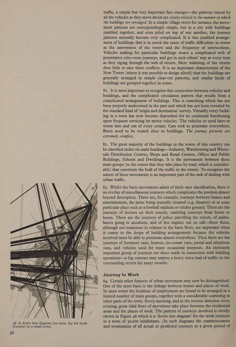ion NS ‘Ue RY OY) 25 eS oo eg), 'WA\ ww A a =a ~ oe —— —t 7 ae Be ny ' 7 <a 6 i 4 17 pt ———e| Pa traffic, a simple but very important fact emerges—the patterns traced by all the vehicles as they move about are closely related to the manner in which the buildings are arranged. In a simple village street for instance the move- ment patterns are correspondingly simple, but in a city with buildings jumbled together, and even piled on top of one another, the journey patterns naturally become very complicated. It is this jumbled arrange- ment of buildings that is as much the cause of traffic difficulties in towns as the narrowness of the streets and the frequency of intersections. Vehicles making for particular buildings weave a complicated web of penetrative criss-cross journeys, and get in each others’ way at every turn as they zigzag through the web of streets. Mere widening of the streets does little to ease these conflicts. It is an important characteristic of the New Towns (where it was possible to design afresh) that the buildings are generally arranged in simple clear-cut patterns, and similar kinds of buildings are grouped together in zones. 81. It is most important to recognise this connection between vehicles and buildings, and the complicated circulation pattern that results from a complicated arrangement of buildings. This is something which has not been properly understood in the past and which has not been revealed by the standard kind of ‘origin and destination’ survey. Virtually every build- ing in a town has now become dependent for its continued functioning upon frequent servicing by motor vehicles. The vehicles so used have to worm into and out of every corner. Cars seek to penetrate everywhere. Buses need to be routed close to buildings. The journey patterns are extremely complex. 82. The great majority of the buildings in the towns of this country can be classified under six main headings—Industry, Warehousing and Whole- sale Distribution Centres, Shops and Retail Centres, Offices and Public Buildings, Schools and Dwellings. It is the movements between these main groups (to the extent that they take place by road, which is consider- able) that constitute the bulk of the traffic in the streets. To recognise the nature of these movements is an important part of the task of dealing with urban traffic. 83. Whilst the basic movements admit of fairly easy classification, there is an overlay of miscellaneous journeys which complicates the position almost beyond description. There are, for example, journeys between homes and entertainment, the latter being centrally situated (e.g. theatres) or at some particular place such as a football stadium or cricket ground. There are the journeys of doctors on their rounds, rambling journeys from house to house. There are the journeys of police patrolling the streets, of ambu- lances going to accidents, and of fire engines out on call—these three, although not numerous in relation to the basic flows, are important when it comes to the design of building arrangements because the vehicles involved must be able to penetrate almost everywhere. Then there are the journeys of furniture vans, hearses, ice-cream vans, postal and telephone vans, and vehicles used for many occasional purposes. An extremely important group of journeys are those made in connection with building operations—a big contract may impose a heavy extra load of traffic on the surrounding streets for many months. Journey to Work 84. Certain other features of urban movement may now be distinguished. One of the most basic is the linkage between homes and places of work. In most towns the locations of employment are found to be arranged in a limited number of main groups, together with a considerable scattering in other parts of the town. Every morning, and in the reverse direction every evening, great tidal flows of movement take place between the residential areas and the places of work. The pattern of journeys involved is vividly shown in Figure 48 which is a ‘desire line diagram’ for the work journeys in a town of 30,000 inhabitants. (In such diagrams the commencement and termination of all actual or predicted journeys in a given period of
